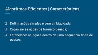 Algoritmos Eficientes | Características
❏ Definir ações simples e sem ambiguidade;
❏ Organizar as ações de forma ordenada;
❏ Estabelecer as ações dentro de uma sequência finita de
passos.
 