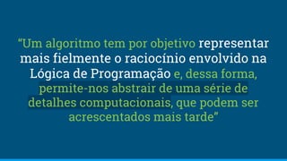 “Um algoritmo tem por objetivo representar
mais fielmente o raciocínio envolvido na
Lógica de Programação e, dessa forma,
permite-nos abstrair de uma série de
detalhes computacionais, que podem ser
acrescentados mais tarde”
 