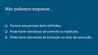Não podemos esquecer...
❏ Passos sequenciais bem definidos;
❏ Pode haver estruturas de controle ou repetição;
❏ Pode haver estruturas de limitação ou stop da execução;
 