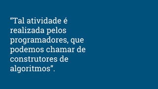 “Tal atividade é
realizada pelos
programadores, que
podemos chamar de
construtores de
algoritmos”.
 
