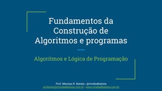Fundamentos da
Construção de
Algoritmos e programas
Algoritmos e Lógica de Programação
Prof. Messias R. Batista - @mrafaelbatista
professor@mrafaelbatista.com.br - www.mrafaelbatista.com.br
 