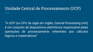 “A UCP (ou CPU da sigla em inglês, Central Processing Unit)
é um conjunto de dispositivos eletrônicos responsável pelas
operações de processamento referentes aos cálculos
lógicos e matemáticos”
Unidade Central de Processamento (UCP)
 