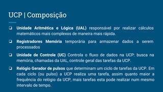 ❏ Unidade Aritmética e Lógica (UAL) responsável por realizar cálculos
matemáticos mais complexos de maneira mais rápida.
❏ Registradores Memória temporária para armazenar dados a serem
processados
❏ Unidade de Controle (UC) Controla o fluxo de dados na UCP: busca na
memória, chamadas da UAL, controle geral das tarefas da UCP.
❏ Relógio Gerador de pulsos que determinam um ciclo de tarefas da UCP. Em
cada ciclo (ou pulso) a UCP realiza uma tarefa, assim quanto maior a
frequência do relógio da UCP, mais tarefas esta pode realizar num mesmo
intervalo de tempo.
UCP | Composição
 