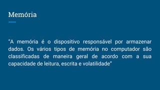Memória
“A memória é o dispositivo responsável por armazenar
dados. Os vários tipos de memória no computador são
classificadas de maneira geral de acordo com a sua
capacidade de leitura, escrita e volatilidade”
 