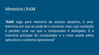 Memória | RAM
“RAM sigla para memória de acesso aleatório, é uma
memória em que se pode ler e escrever, mas cujo conteúdo
é perdido uma vez que o computador é desligado. É a
memória principal do computador e a mais usada pelos
aplicativos e sistema operacional”
 