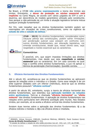 !∀#∃∀%& (&)∗%∀%+,∀&)−. /0 123
4#&56 789∀− (−#&.∀)− 0 4#&5: ;∀,−#9& <−.∃
4#&5: 789∀− (−#&.∀)− !!!∀#∃%&∋%#()∋∗+,∗−&∃+∃∀∗+.∀/& % #∃ %&
No Brasil, a CF/88 não previu expressamente a teoria dos limites aos
limites. Entretanto, o dever de proteção ao núcleo essencial está
implícito na Carta Magna, de acordo com vários julgados do STF e com a
doutrina, por decorrência do modelo garantístico utilizado pelo constituinte.
Isso porque a não-admissão de um limite à atuação legislativa tornaria inócua
qualquer proteção fundamental6
.
Por fim, vale ressaltar que os direitos fundamentais também podem ser
restringidos em situações de crises constitucionais, como na vigência do
estado de sítio e estado de defesa.7
(FUB – 2015) Os direitos fundamentais, considerados como
cláusula pétrea das constituições, podem sofrer limitações
por ponderação judicial caso estejam em confronto com
outros direitos fundamentais, por alteração legislativa, via
emenda constitucional, desde que, nesse último caso, seja
respeitado o núcleo essencial que os caracteriza.
Comentários:
É possível, sim, que sejam impostas limitações aos direitos
fundamentais, mas desde que seja respeitado o núcleo
essencial que os caracteriza. Em um caso concreto no qual
haja o conflito entre direitos fundamentais, o juiz irá aplicar a
técnica da ponderação (harmonização). Questão correta.
5. Eficácia Horizontal dos Direitos Fundamentais:
Até o século XX, acreditava-se que os direitos fundamentais se aplicavam
apenas às relações entre o indivíduo e o Estado. Como essa relação é de um
ente superior (Estado) com um inferior (indivíduo), dizia-se que os direitos
fundamentais possuíam “eficácia vertical”.
A partir do século XX, entretanto, surgiu a teoria da eficácia horizontal dos
direitos fundamentais, que estendeu sua aplicação também às relações
entre particulares. Tem-se a chamada “eficácia horizontal” ou “efeito
externo” dos direitos fundamentais. A aplicação de direitos fundamentais nas
relações entre particulares tem diferente aceitação pelo mundo. Nos Estados
Unidos, por exemplo, só se aceita a eficácia vertical dos direitos fundamentais.
Existem duas teorias sobre a aplicação dos direitos fundamentais: i) a da
eficácia indireta e mediata e; ii) a da eficácia direta e imediata.
6
MENDES, Gilmar Ferreira; COELHO, Inocêncio Mártires; BRANCO, Paulo Gustavo Gonet.
Curso de Direito Constitucional. P. 319.
7
O estado de defesa e estado de sítio estão previstos nos art. 136 e art. 137, da CF/88.
 