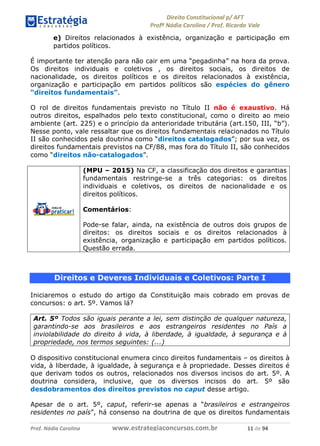!∀#∃∀%& (&)∗%∀%+,∀&)−. /0 123
4#&56 789∀− (−#&.∀)− 0 4#&5: ;∀,−#9& <−.∃
4#&5: 789∀− (−#&.∀)− !!!∀#∃%&∋%#()∋∗+,∗−&∃+∃∀∗+.∀/& ∀∀ #∃ %&
e) Direitos relacionados à existência, organização e participação em
partidos políticos.
É importante ter atenção para não cair em uma “pegadinha” na hora da prova.
Os direitos individuais e coletivos , os direitos sociais, os direitos de
nacionalidade, os direitos políticos e os direitos relacionados à existência,
organização e participação em partidos políticos são espécies do gênero
“direitos fundamentais”.
O rol de direitos fundamentais previsto no Título II não é exaustivo. Há
outros direitos, espalhados pelo texto constitucional, como o direito ao meio
ambiente (art. 225) e o princípio da anterioridade tributária (art.150, III, “b”).
Nesse ponto, vale ressaltar que os direitos fundamentais relacionados no Título
II são conhecidos pela doutrina como “direitos catalogados”; por sua vez, os
direitos fundamentais previstos na CF/88, mas fora do Título II, são conhecidos
como “direitos não-catalogados”.
(MPU – 2015) Na CF, a classificação dos direitos e garantias
fundamentais restringe-se a três categorias: os direitos
individuais e coletivos, os direitos de nacionalidade e os
direitos políticos.
Comentários:
Pode-se falar, ainda, na existência de outros dois grupos de
direitos: os direitos sociais e os direitos relacionados à
existência, organização e participação em partidos políticos.
Questão errada.
Direitos e Deveres Individuais e Coletivos: Parte I
Iniciaremos o estudo do artigo da Constituição mais cobrado em provas de
concursos: o art. 5º. Vamos lá?
Art. 5º Todos são iguais perante a lei, sem distinção de qualquer natureza,
garantindo-se aos brasileiros e aos estrangeiros residentes no País a
inviolabilidade do direito à vida, à liberdade, à igualdade, à segurança e à
propriedade, nos termos seguintes: (...)
O dispositivo constitucional enumera cinco direitos fundamentais – os direitos à
vida, à liberdade, à igualdade, à segurança e à propriedade. Desses direitos é
que derivam todos os outros, relacionados nos diversos incisos do art. 5º. A
doutrina considera, inclusive, que os diversos incisos do art. 5º são
desdobramentos dos direitos previstos no caput desse artigo.
Apesar de o art. 5º, caput, referir-se apenas a “brasileiros e estrangeiros
residentes no país”, há consenso na doutrina de que os direitos fundamentais
 