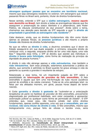 !∀#∃∀%& (&)∗%∀%+,∀&)−. /0 123
4#&56 789∀− (−#&.∀)− 0 4#&5: ;∀,−#9& <−.∃
4#&5: 789∀− (−#&.∀)− !!!∀#∃%&∋%#()∋∗+,∗−&∃+∃∀∗+.∀/& ∀∋ #∃ %&
abrangem qualquer pessoa que se encontre em território nacional,
mesmo que seja estrangeira residente no exterior. Um estrangeiro que estiver
passando férias no Brasil será, portanto, titular de direitos fundamentais.
Nesse sentido, entende o STF que o súdito estrangeiro, mesmo aquele
sem domicílio no Brasil, tem direito a todas as prerrogativas básicas que lhe
assegurem a preservação do status libertatis e a observância, pelo Poder
Público, da cláusula constitucional do due process8
. Ainda sobre o tema,
chamamos sua atenção para decisão do STF segundo a qual “o direito de
propriedade é garantido ao estrangeiro não residente”.9
Cabe destacar, ainda, que os direitos fundamentais não têm como titular
apenas as pessoas físicas; as pessoas jurídicas e até mesmo o próprio
Estado são titulares de direitos fundamentais.
No que se refere ao direito à vida, a doutrina considera que é dever do
Estado assegurá-lo em sua dupla acepção: a primeira, enquanto direito de
continuar vivo; a segunda, enquanto direito de ter uma vida digna, uma vida
boa.10
Seguindo essa linha, o STF já decidiu que assiste aos indivíduos o
direito à busca pela felicidade, como forma de realização do princípio da
dignidade da pessoa humana.11
O direito à vida não abrange apenas a vida extrauterina, mas também a
vida intrauterina. Sem essa proteção, estaríamos autorizando a prática do
aborto, que somente é admitida no Brasil quando há grave ameaça à vida da
gestante ou quando a gravidez é resultante de estupro.
Relacionado a esse tema, há um importante julgado do STF sobre a
possibilidade de interrupção de gravidez de feto anencéfalo. O feto
anencéfalo é aquele que tem uma má-formação do tubo neural (ausência
parcial do encéfalo e da calota craniana). Trata-se de uma patologia letal: os
fetos por ela afetados morrem, em geral, poucas horas depois de terem
nascido.
A Corte garantiu o direito à gestante de “submeter-se a antecipação
terapêutica de parto na hipótese de gravidez de feto anencéfalo, previamente
diagnosticada por profissional habilitado, sem estar compelida a apresentar
autorização judicial ou qualquer outra forma de permissão do Estado”. O STF
entendeu que, nesse caso, não haveria colisão real entre direitos
fundamentais, apenas conflito aparente, uma vez que o anencéfalo, por ser
inviável, não seria titular do direito à vida. O feto anencéfalo, mesmo que
biologicamente vivo, porque feito de células e tecidos vivos, seria
,
HC 94.016, Rel. Min. Celso de Mello, j. 16-9-2008, Segunda Turma, DJE de 27-2-2009.
9
RE 33.319/DF, Rel. Min. Cândido Motta, DJ> 07.01.1957.
10
MORAES, Alexandre de. Constituição do Brasil Interpretada e Legislação
Constitucional, 9ª edição. São Paulo Editora Atlas: 2010, pp. 106.
11
Pleno STF AgR 223. Rel. Min. Celso de Mello. Decisão em 14.04.2008.
 