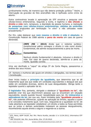 !∀#∃∀%& (&)∗%∀%+,∀&)−. /0 123
4#&56 789∀− (−#&.∀)− 0 4#&5: ;∀,−#9& <−.∃
4#&5: 789∀− (−#&.∀)− !!!∀#∃%&∋%#()∋∗+,∗−&∃+∃∀∗+.∀/& ∀( #∃ %&
juridicamente morto, de maneira que não deteria proteção jurídica.12
Assim, a
interrupção da gravidez de feto anencéfalo não é tipificada como crime de
aborto.
Outra controvérsia levada à apreciação do STF envolvia a pesquisa com
células-tronco embrionárias. Segundo a Corte, é legítima e não ofende o
direito a vida nem, tampouco, a dignidade da pessoa humana, a realização
de pesquisas com células-tronco embrionárias, obtidas de embriões
humanos produzidos por fertilização “in vitro” e não utilizados neste
procedimento.13
Por fim, cabe destacar que nem mesmo o direito à vida é absoluto. A
Constituição Federal de 1988 admite a pena de morte em caso de guerra
declarada.
(MPE /RS – 2014) Ainda que o sistema jurídico-
constitucional pátrio consagre o direito à vida como direito
fundamental, ele admite excepcionalmente a pena de morte.
Comentários:
Nenhum direito fundamental é absoluto, inclusive o direito à
vida. Em caso de guerra declarada, admite-se a pena de
morte. Questão correta.
Uma vez decifrado o “caput” do artigo 5º da Carta Magna, passaremos a
análise dos seus incisos:
I - homens e mulheres são iguais em direitos e obrigações, nos termos desta
Constituição;
Esse inciso traduz o princípio da igualdade, que determina que se dê
tratamento igual aos que estão em condições equivalentes e desigual aos que
estão em condições diversas, dentro de suas desigualdades. Obriga tanto o
legislador quanto o aplicador da lei.
O legislador fica, portanto, obrigado a obedecer à “igualdade na lei”, não
podendo criar leis que discriminem pessoas que se encontram em situação
equivalente, exceto quando houver razoabilidade para tal. Os intérpretes e
aplicadores da lei, por sua vez, ficam limitados pela “igualdade perante a
lei”, não podendo diferenciar, quando da aplicação do Direito, aqueles a quem
a lei concedeu tratamento igual. Com isso, resguarda-se a igualdade na lei: de
nada adiantaria ao legislador estabelecer um direito a todos se fosse permitido
que os juízes e demais autoridades tratassem as pessoas desigualmente,
reconhecendo aquele direito a alguns e negando-os a outros.
∀∋
STF, Pleno, ADPF 54/DF, Rel. Min. Marco Aurélio, decisão 11 e 12.04.2012, Informativo STF
no
661.
13
ADI 3510/DF, Rel. Min. Ayres Britto, DJe: 27.05.2010
 