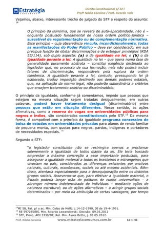 !∀#∃∀%& (&)∗%∀%+,∀&)−. /0 123
4#&56 789∀− (−#&.∀)− 0 4#&5: ;∀,−#9& <−.∃
4#&5: 789∀− (−#&.∀)− !!!∀#∃%&∋%#()∋∗+,∗−&∃+∃∀∗+.∀/& ∀& #∃ %&
Vejamos, abaixo, interessante trecho de julgado do STF a respeito do assunto:
14
O princípio da isonomia, que se reveste de auto-aplicabilidade, não é –
enquanto postulado fundamental de nossa ordem político-jurídica –
suscetível de regulamentação ou de complementação normativa.
Esse princípio – cuja observância vincula, incondicionalmente, todas
as manifestações do Poder Público – deve ser considerado, em sua
precípua função de obstar discriminações e de extinguir privilégios (RDA
55/114), sob duplo aspecto: (a) o da igualdade na lei; e (b) o da
igualdade perante a lei. A igualdade na lei – que opera numa fase de
generalidade puramente abstrata – constitui exigência destinada ao
legislador que, no processo de sua formação, nela não poderá incluir
fatores de discriminação, responsáveis pela ruptura da ordem
isonômica. A igualdade perante a lei, contudo, pressupondo lei já
elaborada, traduz imposição destinada aos demais poderes estatais,
que, na aplicação da norma legal, não poderão subordiná-la a critérios
que ensejem tratamento seletivo ou discriminatório.
O princípio da igualdade, conforme já comentamos, impede que pessoas que
estejam na mesma situação sejam tratadas desigualmente; em outras
palavras, poderá haver tratamento desigual (discriminatório) entre
pessoas que estão em situação diferentes. Nesse sentido, as ações
afirmativas, como a reserva de vagas em universidades públicas para
negros e índios, são consideradas constitucionais pelo STF.15
Da mesma
forma, é compatível com o princípio da igualdade programa concessivo de
bolsa de estudos em universidades privadas para alunos de renda familiar
de pequena monta, com quotas para negros, pardos, indígenas e portadores
de necessidades especiais. 16
Segundo o STF:
“o legislador constituinte não se restringira apenas a proclamar
solenemente a igualdade de todos diante da lei. Ele teria buscado
emprestar a máxima concreção a esse importante postulado, para
assegurar a igualdade material a todos os brasileiros e estrangeiros que
viveriam no país, consideradas as diferenças existentes por motivos
naturais, culturais, econômicos, sociais ou até mesmo acidentais. Além
disso, atentaria especialmente para a desequiparação entre os distintos
grupos sociais. Asseverou-se que, para efetivar a igualdade material, o
Estado poderia lançar mão de políticas de cunho universalista – a
abranger número indeterminado de indivíduos – mediante ações de
natureza estrutural; ou de ações afirmativas – a atingir grupos sociais
determinados – por meio da atribuição de certas vantagens, por tempo
14
MI 58, Rel. p/ o ac. Min. Celso de Mello, j.14-12-1990, DJ de 19-4-1991.
15
RE 597285/RS. Min. Ricardo Lewandowski. Decisão: 09.05.2012
16
STF, Pleno, ADI 3330/DF, Rel. Min. Ayres Britto, j. 03.05.2012.
 