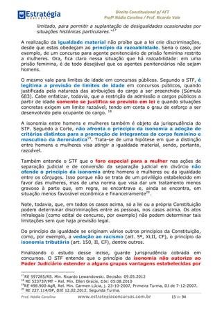 !∀#∃∀%& (&)∗%∀%+,∀&)−. /0 123
4#&56 789∀− (−#&.∀)− 0 4#&5: ;∀,−#9& <−.∃
4#&5: 789∀− (−#&.∀)− !!!∀#∃%&∋%#()∋∗+,∗−&∃+∃∀∗+.∀/& ∀) #∃ %&
limitado, para permitir a suplantação de desigualdades ocasionadas por
situações históricas particulares.“17
A realização da igualdade material não proíbe que a lei crie discriminações,
desde que estas obedeçam ao princípio da razoabilidade. Seria o caso, por
exemplo, de um concurso para agente penitenciário de prisão feminina restrito
a mulheres. Ora, fica claro nessa situação que há razoabilidade: em uma
prisão feminina, é de todo desejável que os agentes penitenciários não sejam
homens.
O mesmo vale para limites de idade em concursos públicos. Segundo o STF, é
legítima a previsão de limites de idade em concursos públicos, quando
justificada pela natureza das atribuições do cargo a ser preenchido (Súmula
683). Cabe enfatizar, todavia, que a restrição da admissão a cargos públicos a
partir de idade somente se justifica se previsto em lei e quando situações
concretas exigem um limite razoável, tendo em conta o grau de esforço a ser
desenvolvido pelo ocupante do cargo. 18
A isonomia entre homens e mulheres também é objeto da jurisprudência do
STF. Segundo a Corte, não afronta o princípio da isonomia a adoção de
critérios distintos para a promoção de integrantes do corpo feminino e
masculino da Aeronáutica19
. Trata-se de uma hipótese em que a distinção
entre homens e mulheres visa atingir a igualdade material, sendo, portanto,
razoável.
Também entende o STF que o foro especial para a mulher nas ações de
separação judicial e de conversão da separação judicial em divórcio não
ofende o princípio da isonomia entre homens e mulheres ou da igualdade
entre os cônjuges. Isso porque não se trata de um privilégio estabelecido em
favor das mulheres, mas de uma norma que visa dar um tratamento menos
gravoso à parte que, em regra, se encontrava e, ainda se encontra, em
situação menos favorável econômica e financeiramente20
.
Note, todavia, que, em todos os casos acima, só a lei ou a própria Constituição
podem determinar discriminações entre as pessoas, nos casos acima. Os atos
infralegais (como edital de concurso, por exemplo) não podem determinar tais
limitações sem que haja previsão legal.
Do princípio da igualdade se originam vários outros princípios da Constituição,
como, por exemplo, a vedação ao racismo (art. 5º, XLII, CF), o princípio da
isonomia tributária (art. 150, II, CF), dentre outros.
Finalizando o estudo desse inciso, guarde jurisprudência cobrada em
concursos. O STF entende que o princípio da isonomia não autoriza ao
Poder Judiciário estender a alguns grupos vantagens estabelecidas por
∀+
RE 597285/RS. Min. Ricardo Lewandowski. Decisão: 09.05.2012
18
RE 523737/MT – Rel. Min. Ellen Gracie, DJe: 05.08.2010
19
RE 498.900-AgR, Rel. Min. Carmen Lúcia, j. 23-10-2007, Primeira Turma, DJ de 7-12-2007.
20
RE 227.114/SP, DJE 12.02.2012, Segunda Turma.
 