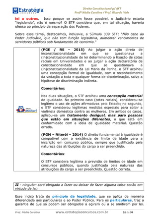 !∀#∃∀%& (&)∗%∀%+,∀&)−. /0 123
4#&56 789∀− (−#&.∀)− 0 4#&5: ;∀,−#9& <−.∃
4#&5: 789∀− (−#&.∀)− !!!∀#∃%&∋%#()∋∗+,∗−&∃+∃∀∗+.∀/& ∀∗ #∃ %&
lei a outros. Isso porque se assim fosse possível, o Judiciário estaria
“legislando”, não é mesmo? O STF considera que, em tal situação, haveria
ofensa ao princípio da separação dos Poderes.
Sobre esse tema, destacamos, inclusive, a Súmula 339 STF: “Não cabe ao
Poder Judiciário, que não tem função legislativa, aumentar vencimentos de
servidores públicos sob fundamento de isonomia.”
(PGE / RS – 2015) Ao julgar a ação direta de
inconstitucionalidade em que se questionava a
(in)constitucionalidade de lei determinando a fixação de cotas
raciais em Universidades e ao julgar a ação declaratória de
constitucionalidade em que se questionava a
(in)constitucionalidade da Lei Maria da Penha, o STF acolheu
uma concepção formal de igualdade, com o reconhecimento
da vedação a toda e qualquer forma de discriminação, salvo a
hipótese de discriminação indireta.
Comentários:
Nas duas situações, o STF acolheu uma concepção material
de igualdade. No primeiro caso (cotas raciais), considerou-se
legítimo o uso de ações afirmativas pelo Estado; no segundo,
o STF considerou legítimas medidas especiais para coibir a
violência doméstica contra as mulheres. Em ambos os casos,
aplicou-se um tratamento desigual, mas para pessoas
que estão em situações diferentes, o que está em
conformidade com a ideia de igualdade material. Questão
errada.
(PGM – Niterói – 2014) O direito fundamental à igualdade é
compatível com a existência de limite de idade para a
inscrição em concurso público, sempre que justificado pela
natureza das atribuições do cargo a ser preenchido.
Comentários:
O STF considera legítima a previsão de limites de idade em
concursos públicos, quando justificada pela natureza das
atribuições do cargo a ser preenchido. Questão correta.
II - ninguém será obrigado a fazer ou deixar de fazer alguma coisa senão em
virtude de lei;
Esse inciso trata do princípio da legalidade, que se aplica de maneira
diferenciada aos particulares e ao Poder Público. Para os particulares, traz a
garantia de que só podem ser obrigados a agirem ou a se omitirem por lei.
 