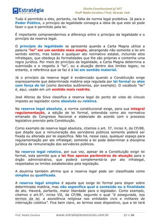 !∀#∃∀%& (&)∗%∀%+,∀&)−. /0 123
4#&56 789∀− (−#&.∀)− 0 4#&5: ;∀,−#9& <−.∃
4#&5: 789∀− (−#&.∀)− !!!∀#∃%&∋%#()∋∗+,∗−&∃+∃∀∗+.∀/& ∀+ #∃ %&
Tudo é permitido a eles, portanto, na falta de norma legal proibitiva. Já para o
Poder Público, o princípio da legalidade consagra a ideia de que este só pode
fazer o que é permitido pela lei.
É importante compreendermos a diferença entre o princípio da legalidade e o
princípio da reserva legal.
O princípio da legalidade se apresenta quando a Carta Magna utiliza a
palavra “lei” em um sentido mais amplo, abrangendo não somente a lei em
sentido estrito, mas todos e qualquer ato normativo estatal, incluindo atos
infralegais, que obedeça às formalidades que lhe são próprias e contenha uma
regra jurídica. Por meio do princípio da legalidade, a Carta Magna determina a
submissão e o respeito à “lei”, ou a atuação dentro dos limites legais; no
entanto, a referência que se faz é à lei em sentido material.
Já o princípio da reserva legal é evidenciado quando a Constituição exige
expressamente que determinada matéria seja regulada por lei formal ou atos
com força de lei (como decretos autônomos, por exemplo). O vocábulo “lei”
é, aqui, usado em um sentido mais restrito.
José Afonso da Silva classifica a reserva legal do ponto de vista do vínculo
imposto ao legislador como absoluta ou relativa.
Na reserva legal absoluta, a norma constitucional exige, para sua integral
regulamentação, a edição de lei formal, entendida como ato normativo
emanado do Congresso Nacional e elaborado de acordo com o processo
legislativo previsto pela Constituição.
Como exemplo de reserva legal absoluta, citamos o art. 37, inciso X, da CF/88,
que dispõe que a remuneração dos servidores públicos somente poderá ser
fixada ou alterada por lei específica. Não há, nesse caso, qualquer espaço para
regulamentação por ato infralegal; somente a lei pode determinar a disciplina
jurídica da remuneração dos servidores públicos.
Na reserva legal relativa, por sua vez, apesar de a Constituição exigir lei
formal, esta permite que a lei fixe apenas parâmetros de atuação para o
órgão administrativo, que poderá complementá-la por ato infralegal,
respeitados os limites estabelecidos pela legislação.
A doutrina também afirma que a reserva legal pode ser classificada como
simples ou qualificada.
A reserva legal simples é aquela que exige lei formal para dispor sobre
determinada matéria, mas não especifica qual o conteúdo ou a finalidade
do ato. Haverá, portanto, maior liberdade para o legislador. Como exemplo,
citamos o art.5º, inciso VII, da CF/88, segundo o qual “é assegurada, nos
termos da lei, a assistência religiosa nas entidades civis e militares de
internação coletiva”. Fica bem claro, ao lermos esse dispositivo, que a lei terá
 