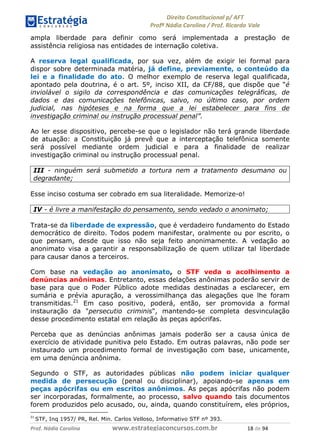 !∀#∃∀%& (&)∗%∀%+,∀&)−. /0 123
4#&56 789∀− (−#&.∀)− 0 4#&5: ;∀,−#9& <−.∃
4#&5: 789∀− (−#&.∀)− !!!∀#∃%&∋%#()∋∗+,∗−&∃+∃∀∗+.∀/& ∀, #∃ %&
ampla liberdade para definir como será implementada a prestação de
assistência religiosa nas entidades de internação coletiva.
A reserva legal qualificada, por sua vez, além de exigir lei formal para
dispor sobre determinada matéria, já define, previamente, o conteúdo da
lei e a finalidade do ato. O melhor exemplo de reserva legal qualificada,
apontado pela doutrina, é o art. 5º, inciso XII, da CF/88, que dispõe que “é
inviolável o sigilo da correspondência e das comunicações telegráficas, de
dados e das comunicações telefônicas, salvo, no último caso, por ordem
judicial, nas hipóteses e na forma que a lei estabelecer para fins de
investigação criminal ou instrução processual penal”.
Ao ler esse dispositivo, percebe-se que o legislador não terá grande liberdade
de atuação: a Constituição já prevê que a interceptação telefônica somente
será possível mediante ordem judicial e para a finalidade de realizar
investigação criminal ou instrução processual penal.
III - ninguém será submetido a tortura nem a tratamento desumano ou
degradante;
Esse inciso costuma ser cobrado em sua literalidade. Memorize-o!
IV - é livre a manifestação do pensamento, sendo vedado o anonimato;
Trata-se da liberdade de expressão, que é verdadeiro fundamento do Estado
democrático de direito. Todos podem manifestar, oralmente ou por escrito, o
que pensam, desde que isso não seja feito anonimamente. A vedação ao
anonimato visa a garantir a responsabilização de quem utilizar tal liberdade
para causar danos a terceiros.
Com base na vedação ao anonimato, o STF veda o acolhimento a
denúncias anônimas. Entretanto, essas delações anônimas poderão servir de
base para que o Poder Público adote medidas destinadas a esclarecer, em
sumária e prévia apuração, a verossimilhança das alegações que lhe foram
transmitidas.21
Em caso positivo, poderá, então, ser promovida a formal
instauração da "persecutio criminis", mantendo-se completa desvinculação
desse procedimento estatal em relação às peças apócrifas.
Perceba que as denúncias anônimas jamais poderão ser a causa única de
exercício de atividade punitiva pelo Estado. Em outras palavras, não pode ser
instaurado um procedimento formal de investigação com base, unicamente,
em uma denúncia anônima.
Segundo o STF, as autoridades públicas não podem iniciar qualquer
medida de persecução (penal ou disciplinar), apoiando-se apenas em
peças apócrifas ou em escritos anônimos. As peças apócrifas não podem
ser incorporadas, formalmente, ao processo, salvo quando tais documentos
forem produzidos pelo acusado, ou, ainda, quando constituírem, eles próprios,
∋∀
STF, Inq 1957/ PR, Rel. Min. Carlos Velloso, Informativo STF nº 393.
 