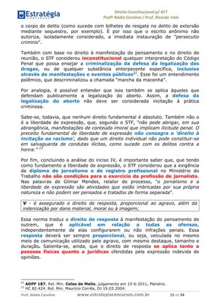 !∀#∃∀%& (&)∗%∀%+,∀&)−. /0 123
4#&56 789∀− (−#&.∀)− 0 4#&5: ;∀,−#9& <−.∃
4#&5: 789∀− (−#&.∀)− !!!∀#∃%&∋%#()∋∗+,∗−&∃+∃∀∗+.∀/& ∀% #∃ %&
o corpo de delito (como sucede com bilhetes de resgate no delito de extorsão
mediante sequestro, por exemplo). É por isso que o escrito anônimo não
autoriza, isoladamente considerado, a imediata instauração de "persecutio
criminis".
Também com base no direito à manifestação do pensamento e no direito de
reunião, o STF considerou inconstitucional qualquer interpretação do Código
Penal que possa ensejar a criminalização da defesa da legalização das
drogas, ou de qualquer substância entorpecente específica, inclusive
através de manifestações e eventos públicos22
. Esse foi um entendimento
polêmico, que descriminalizou a chamada “marcha da maconha”.
Por analogia, é possível entender que isso também se aplica àqueles que
defendam publicamente a legalização do aborto. Assim, a defesa da
legalização do aborto não deve ser considerada incitação à prática
criminosa.
Sabe-se, todavia, que nenhum direito fundamental é absoluto. Também não o
é a liberdade de expressão, que, segundo o STF, “não pode abrigar, em sua
abrangência, manifestações de conteúdo imoral que implicam ilicitude penal. O
preceito fundamental de liberdade de expressão não consagra o ‘direito à
incitação ao racismo’, dado que um direito individual não pode constituir-se
em salvaguarda de condutas ilícitas, como sucede com os delitos contra a
honra.” 23
Por fim, concluindo a análise do inciso IV, é importante saber que, que tendo
como fundamento a liberdade de expressão, o STF considerou que a exigência
de diploma de jornalismo e de registro profissional no Ministério do
Trabalho não são condições para o exercício da profissão de jornalista.
Nas palavras de Gilmar Mendes, relator do processo, “o jornalismo e a
liberdade de expressão são atividades que estão imbricadas por sua própria
natureza e não podem ser pensados e tratados de forma separada”.
V - é assegurado o direito de resposta, proporcional ao agravo, além da
indenização por dano material, moral ou à imagem;
Essa norma traduz o direito de resposta à manifestação do pensamento de
outrem, que é aplicável em relação a todas as ofensas,
independentemente de elas configurarem ou não infrações penais. Essa
resposta deverá ser sempre proporcional, ou seja, veiculada no mesmo
meio de comunicação utilizado pelo agravo, com mesmo destaque, tamanho e
duração. Salienta-se, ainda, que o direito de resposta se aplica tanto a
pessoas físicas quanto a jurídicas ofendidas pela expressão indevida de
opiniões.
22
ADPF 187, Rel. Min. Celso de Mello, julgamento em 15-6-2011, Plenário.
23
HC 82.424. Rel. Min. Maurício Corrêa, DJ 19.03.2004.
 