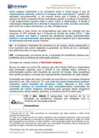 !∀#∃∀%& (&)∗%∀%+,∀&)−. /0 123
4#&56 789∀− (−#&.∀)− 0 4#&5: ;∀,−#9& <−.∃
4#&5: 789∀− (−#&.∀)− !!!∀#∃%&∋%#()∋∗+,∗−&∃+∃∀∗+.∀/& ∋− #∃ %&
Outro aspecto importante a se considerar sobre o inciso acima é que as
indenizações material, moral e à imagem são cumuláveis24
(podem ser
aplicadas conjuntamente), e, da mesma forma que o direito à resposta,
aplicam-se tanto a pessoas físicas (indivíduos) quanto a jurídicas (“empresas”)
e são proporcionais (quanto maior o dano, maior a indenização). O direito à
indenização independe de o direito à resposta ter sido, ou não, exercido,
bem como de o dano caracterizar, ou não, infração penal.
Relacionada a esse inciso, há jurisprudência que pode ser cobrada em seu
concurso. O STF entende que o Tribunal de Contas da União (TCU) 25
não
pode manter em sigilo a autoria de denúncia contra administrador
público a ele apresentada. Isso porque tal sigilo impediria que o denunciado
se defendesse perante aquele Tribunal.
VI - é inviolável a liberdade de consciência e de crença, sendo assegurado o
livre exercício dos cultos religiosos e garantida, na forma da lei, a proteção
aos locais de culto e a suas liturgias;
VII - é assegurada, nos termos da lei, a prestação de assistência religiosa nas
entidades civis e militares de internação coletiva;
Consagra-se, nesses incisos, a liberdade religiosa.
No que se refere ao inciso VII, observe que não é Poder Público o responsável
pela prestação religiosa, pois o Brasil é um Estado laico, portanto a
administração pública está impedida de exercer tal função. Essa assistência
tem caráter privado e incumbe aos representantes habilitados de cada religião.
A proteção aos locais de culto é princípio do qual deriva a imunidade tributária
prevista no art. 150, inciso VI, “b”, que veda aos entes federativos instituir
impostos sobre templos de qualquer culto. Segundo o STF, essa
imunidade alcança os cemitérios que consubstanciam extensões de
entidade de cunho religioso abrangidas pela garantia desse dispositivo
constitucional, sendo vedada, portanto, a incidência do IPTU sobre eles.26
(TJ / BA– 2015) É assegurada, nos termos da lei, a
prestação de assistência religiosa nas entidades civis e
militares de internação coletiva.
Comentários:
∋&
Súmula STJ nº 37: “São cumuláveis as indenizações por dano material e dano moral
oriundos do mesmo fato.
25
O TCU é um órgão auxiliar do Poder Legislativo (do Congresso Nacional), cujas principais
funções são acompanhar a execução do orçamento (dos gastos públicos) e julgar as contas
dos responsáveis por dinheiro ou bens públicos. Suas atribuições estão discriminadas no art.
71 da CF/88, que você pode ler, para sanar sua curiosidade. Entretanto, não se preocupe em
aprendê-las agora: teremos aula específica para isso.
∋∗
RE 578.562. Rel. Min. Eros Grau. DJe 12.09.2008
 