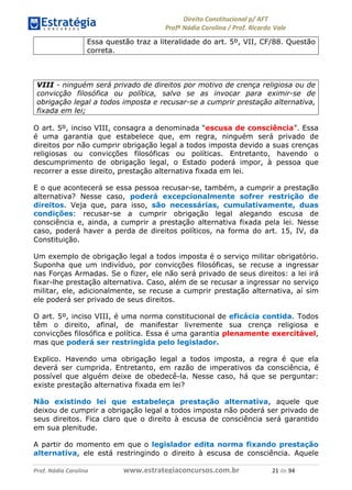 !∀#∃∀%& (&)∗%∀%+,∀&)−. /0 123
4#&56 789∀− (−#&.∀)− 0 4#&5: ;∀,−#9& <−.∃
4#&5: 789∀− (−#&.∀)− !!!∀#∃%&∋%#()∋∗+,∗−&∃+∃∀∗+.∀/& ∋∀ #∃ %&
Essa questão traz a literalidade do art. 5º, VII, CF/88. Questão
correta.
VIII - ninguém será privado de direitos por motivo de crença religiosa ou de
convicção filosófica ou política, salvo se as invocar para eximir-se de
obrigação legal a todos imposta e recusar-se a cumprir prestação alternativa,
fixada em lei;
O art. 5º, inciso VIII, consagra a denominada “escusa de consciência”. Essa
é uma garantia que estabelece que, em regra, ninguém será privado de
direitos por não cumprir obrigação legal a todos imposta devido a suas crenças
religiosas ou convicções filosóficas ou políticas. Entretanto, havendo o
descumprimento de obrigação legal, o Estado poderá impor, à pessoa que
recorrer a esse direito, prestação alternativa fixada em lei.
E o que acontecerá se essa pessoa recusar-se, também, a cumprir a prestação
alternativa? Nesse caso, poderá excepcionalmente sofrer restrição de
direitos. Veja que, para isso, são necessárias, cumulativamente, duas
condições: recusar-se a cumprir obrigação legal alegando escusa de
consciência e, ainda, a cumprir a prestação alternativa fixada pela lei. Nesse
caso, poderá haver a perda de direitos políticos, na forma do art. 15, IV, da
Constituição.
Um exemplo de obrigação legal a todos imposta é o serviço militar obrigatório.
Suponha que um indivíduo, por convicções filosóficas, se recuse a ingressar
nas Forças Armadas. Se o fizer, ele não será privado de seus direitos: a lei irá
fixar-lhe prestação alternativa. Caso, além de se recusar a ingressar no serviço
militar, ele, adicionalmente, se recuse a cumprir prestação alternativa, aí sim
ele poderá ser privado de seus direitos.
O art. 5º, inciso VIII, é uma norma constitucional de eficácia contida. Todos
têm o direito, afinal, de manifestar livremente sua crença religiosa e
convicções filosófica e política. Essa é uma garantia plenamente exercitável,
mas que poderá ser restringida pelo legislador.
Explico. Havendo uma obrigação legal a todos imposta, a regra é que ela
deverá ser cumprida. Entretanto, em razão de imperativos da consciência, é
possível que alguém deixe de obedecê-la. Nesse caso, há que se perguntar:
existe prestação alternativa fixada em lei?
Não existindo lei que estabeleça prestação alternativa, aquele que
deixou de cumprir a obrigação legal a todos imposta não poderá ser privado de
seus direitos. Fica claro que o direito à escusa de consciência será garantido
em sua plenitude.
A partir do momento em que o legislador edita norma fixando prestação
alternativa, ele está restringindo o direito à escusa de consciência. Aquele
 