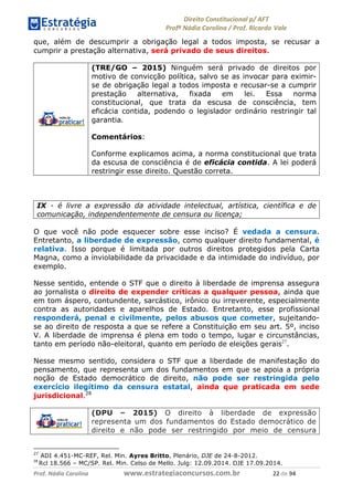 !∀#∃∀%& (&)∗%∀%+,∀&)−. /0 123
4#&56 789∀− (−#&.∀)− 0 4#&5: ;∀,−#9& <−.∃
4#&5: 789∀− (−#&.∀)− !!!∀#∃%&∋%#()∋∗+,∗−&∃+∃∀∗+.∀/& ∋∋ #∃ %&
que, além de descumprir a obrigação legal a todos imposta, se recusar a
cumprir a prestação alternativa, será privado de seus direitos.
(TRE/GO – 2015) Ninguém será privado de direitos por
motivo de convicção política, salvo se as invocar para eximir-
se de obrigação legal a todos imposta e recusar-se a cumprir
prestação alternativa, fixada em lei. Essa norma
constitucional, que trata da escusa de consciência, tem
eficácia contida, podendo o legislador ordinário restringir tal
garantia.
Comentários:
Conforme explicamos acima, a norma constitucional que trata
da escusa de consciência é de eficácia contida. A lei poderá
restringir esse direito. Questão correta.
IX - é livre a expressão da atividade intelectual, artística, científica e de
comunicação, independentemente de censura ou licença;
O que você não pode esquecer sobre esse inciso? É vedada a censura.
Entretanto, a liberdade de expressão, como qualquer direito fundamental, é
relativa. Isso porque é limitada por outros direitos protegidos pela Carta
Magna, como a inviolabilidade da privacidade e da intimidade do indivíduo, por
exemplo.
Nesse sentido, entende o STF que o direito à liberdade de imprensa assegura
ao jornalista o direito de expender críticas a qualquer pessoa, ainda que
em tom áspero, contundente, sarcástico, irônico ou irreverente, especialmente
contra as autoridades e aparelhos de Estado. Entretanto, esse profissional
responderá, penal e civilmente, pelos abusos que cometer, sujeitando-
se ao direito de resposta a que se refere a Constituição em seu art. 5º, inciso
V. A liberdade de imprensa é plena em todo o tempo, lugar e circunstâncias,
tanto em período não-eleitoral, quanto em período de eleições gerais27
.
Nesse mesmo sentido, considera o STF que a liberdade de manifestação do
pensamento, que representa um dos fundamentos em que se apoia a própria
noção de Estado democrático de direito, não pode ser restringida pelo
exercício ilegítimo da censura estatal, ainda que praticada em sede
jurisdicional.28
(DPU – 2015) O direito à liberdade de expressão
representa um dos fundamentos do Estado democrático de
direito e não pode ser restringido por meio de censura
27
ADI 4.451-MC-REF, Rel. Min. Ayres Britto, Plenário, DJE de 24-8-2012.
∋,
Rcl 18.566 – MC/SP. Rel. Min. Celso de Mello. Julg: 12.09.2014. DJE 17.09.2014.
 