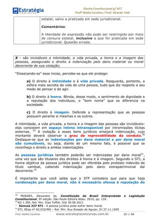 !∀#∃∀%& (&)∗%∀%+,∀&)−. /0 123
4#&56 789∀− (−#&.∀)− 0 4#&5: ;∀,−#9& <−.∃
4#&5: 789∀− (−#&.∀)− !!!∀#∃%&∋%#()∋∗+,∗−&∃+∃∀∗+.∀/& ∋( #∃ %&
estatal, salvo a praticada em sede jurisdicional.
Comentários:
A liberdade de expressão não pode ser restringido por meio
de censura estatal, inclusive a que for praticada em sede
jurisdicional. Questão errada.
X - são invioláveis a intimidade, a vida privada, a honra e a imagem das
pessoas, assegurado o direito a indenização pelo dano material ou moral
decorrente de sua violação;
“Dissecando-se” esse inciso, percebe-se que ele protege:
a) O direito à intimidade e à vida privada. Resguarda, portanto, a
esfera mais secreta da vida de uma pessoa, tudo que diz respeito a seu
modo de pensar e de agir.
b) O direito à honra. Blinda, desse modo, o sentimento de dignidade e
a reputação dos indivíduos, o “bom nome” que os diferencia na
sociedade.
c) O direito à imagem. Defende a representação que as pessoas
possuem perante si mesmas e os outros.
A intimidade, a vida privada, a honra e a imagem das pessoas são invioláveis:
elas consistem em espaço íntimo intransponível por intromissões ilícitas
externas. 29
A violação a esses bens jurídicos ensejará indenização, cujo
montante deverá observar o grau de reprovabilidade da conduta.30
Destaque-se que as indenizações por dano material e por dano moral
são cumuláveis, ou seja, diante de um mesmo fato, é possível que se
reconheça o direito a ambas indenizações.
As pessoas jurídicas também poderão ser indenizadas por dano moral31
,
uma vez que são titulares dos direitos à honra e à imagem. Segundo o STJ, a
honra objetiva da pessoa jurídica pode ser ofendida pelo protesto indevido de
título cambial, cabendo indenização pelo dano extrapatrimonial daí
decorrente.32
É importante que você saiba que o STF considera que para que haja
condenação por dano moral, não é necessário ofensa à reputação do
29
MORAES, Alexandre de. Constituição do Brasil Interpretada e Legislação
Constitucional, 9ª edição. São Paulo Editora Atlas: 2010, pp. 159.
(−
AO 1.390, Rel. Min. Dias Toffoli. DJe 30.08.2011
31
Súmula 227 STJ - A pessoa jurídica pode sofrer dano moral.
(∋
STJ, REsp nº 60.033/MG – Rel. Min. Ruy Rosado de Aguiar, DJ 27.11.1995
 