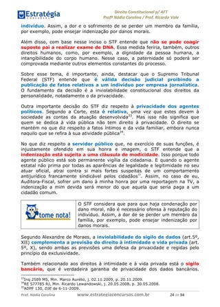 !∀#∃∀%& (&)∗%∀%+,∀&)−. /0 123
4#&56 789∀− (−#&.∀)− 0 4#&5: ;∀,−#9& <−.∃
4#&5: 789∀− (−#&.∀)− !!!∀#∃%&∋%#()∋∗+,∗−&∃+∃∀∗+.∀/& ∋& #∃ %&
indivíduo. Assim, a dor e o sofrimento de se perder um membro da família,
por exemplo, pode ensejar indenização por danos morais.
Além disso, com base nesse inciso o STF entende que não se pode coagir
suposto pai a realizar exame de DNA. Essa medida feriria, também, outros
direitos humanos, como, por exemplo, a dignidade da pessoa humana, a
intangibilidade do corpo humano. Nesse caso, a paternidade só poderá ser
comprovada mediante outros elementos constantes do processo.
Sobre esse tema, é importante, ainda, destacar que o Supremo Tribunal
Federal (STF) entende que é válida decisão judicial proibindo a
publicação de fatos relativos a um indivíduo por empresa jornalística.
O fundamento da decisão é a inviolabilidade constitucional dos direitos da
personalidade, notadamente o da privacidade.
Outra importante decisão do STF diz respeito à privacidade dos agentes
políticos. Segundo a Corte, esta é relativa, uma vez que estes devem à
sociedade as contas da atuação desenvolvida33
. Mas isso não significa que
quem se dedica à vida pública não tem direito à privacidade. O direito se
mantém no que diz respeito a fatos íntimos e da vida familiar, embora nunca
naquilo que se refira à sua atividade pública34
.
No que diz respeito a servidor público que, no exercício de suas funções, é
injustamente ofendido em sua honra e imagem, o STF entende que a
indenização está sujeita a uma cláusula de modicidade. Isso porque todo
agente público está sob permanente vigília da cidadania. E quando o agente
estatal não prima por todas as aparências de legalidade e legitimidade no seu
atuar oficial, atrai contra si mais fortes suspeitas de um comportamento
antijurídico francamente sindicável pelos cidadãos35
. Assim, no caso de eu,
Auditora-Fiscal, sofrer um dano à minha honra por uma reportagem na TV, a
indenização a mim devida será menor do que aquela que seria paga a um
cidadão comum.
O STF considera que para que haja condenação por
dano moral, não é necessário ofensa à reputação do
indivíduo. Assim, a dor de se perder um membro da
família, por exemplo, pode ensejar indenização por
danos morais.
Segundo Alexandre de Moraes, a inviolabilidade do sigilo de dados (art.5º,
XII) complementa a previsão do direito à intimidade e vida privada (art.
5º, X), sendo ambas as previsões uma defesa da privacidade e regidas pelo
princípio da exclusividade.
Também relacionado aos direitos à intimidade e à vida privada está o sigilo
bancário, que é verdadeira garantia de privacidade dos dados bancários.
33
Inq 2589 MS, Min. Marco Aurélio, j. 02.11.2009, p. 20.11.2009.
34
RE 577785 RJ, Min. Ricardo Lewandowski, j. 20.05.2008, p. 30.05.2008.
35
ADPF 130, DJE de 6-11-2009.
 