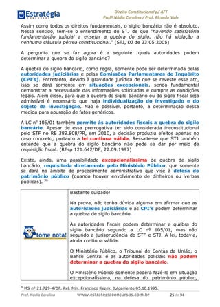 !∀#∃∀%& (&)∗%∀%+,∀&)−. /0 123
4#&56 789∀− (−#&.∀)− 0 4#&5: ;∀,−#9& <−.∃
4#&5: 789∀− (−#&.∀)− !!!∀#∃%&∋%#()∋∗+,∗−&∃+∃∀∗+.∀/& ∋) #∃ %&
Assim como todos os direitos fundamentais, o sigilo bancário não é absoluto.
Nesse sentido, tem-se o entendimento do STJ de que “havendo satisfatória
fundamentação judicial a ensejar a quebra do sigilo, não há violação a
nenhuma cláusula pétrea constitucional.” (STJ, DJ de 23.05.2005).
A pergunta que se faz agora é a seguinte: quais autoridades podem
determinar a quebra do sigilo bancário?
A quebra do sigilo bancário, como regra, somente pode ser determinada pelas
autoridades judiciárias e pelas Comissões Parlamentares de Inquérito
(CPI’s). Entretanto, devido à gravidade jurídica de que se reveste esse ato,
isso se dará somente em situações excepcionais, sendo fundamental
demonstrar a necessidade das informações solicitadas e cumprir as condições
legais. Além disso, para que a quebra do sigilo bancário ou do sigilo fiscal seja
admissível é necessário que haja individualização do investigado e do
objeto da investigação. Não é possível, portanto, a determinação dessa
medida para apuração de fatos genéricos.
A LC no
105/01 também permite às autoridades fiscais a quebra do sigilo
bancário. Apesar de essa prerrogativa ter sido considerada inconstitucional
pelo STF no RE 389.808/PR, em 2010, a decisão produziu efeitos apenas no
caso concreto, portanto a lei continua válida. Ressalte-se que STJ também
entende que a quebra do sigilo bancário não pode se dar por meio de
requisição fiscal. (REsp 121.642/DF, 22.09.1997)
Existe, ainda, uma possibilidade excepcionalíssima de quebra de sigilo
bancário, requisitada diretamente pelo Ministério Público, que somente
se dará no âmbito de procedimento administrativo que vise à defesa do
patrimônio público (quando houver envolvimento de dinheiros ou verbas
públicas). 36
Bastante cuidado!
Na prova, não tenha dúvida alguma em afirmar que as
autoridades judiciárias e as CPI’s podem determinar
a quebra de sigilo bancário.
As autoridades fiscais podem determinar a quebra do
sigilo bancário segundo a LC nº 105/01, mas não
segundo a jurisprudência do STF e STJ. A lei, todavia,
ainda continua válida.
O Ministério Público, o Tribunal de Contas da União, o
Banco Central e as autoridades policiais não podem
determinar a quebra do sigilo bancário.
O Ministério Público somente poderá fazê-lo em situação
excepcionalíssima, na defesa do patrimônio público,
(∗
MS nº 21.729-4/DF, Rel. Min. Francisco Rezek. Julgamento 05.10.1995.
 