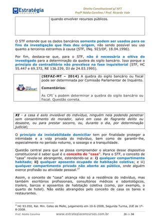 !∀#∃∀%& (&)∗%∀%+,∀&)−. /0 123
4#&56 789∀− (−#&.∀)− 0 4#&5: ;∀,−#9& <−.∃
4#&5: 789∀− (−#&.∀)− !!!∀#∃%&∋%#()∋∗+,∗−&∃+∃∀∗+.∀/& ∋∗ #∃ %&
quando envolver recursos públicos.
O STF entende que os dados bancários somente podem ser usados para os
fins da investigação que lhes deu origem, não sendo possível seu uso
quanto a terceiros estranhos à causa (STF, INq. 923/DF, 18.04.1996).
Por fim, destaca-se que, para o STF, não é necessária a oitiva do
investigado para a determinação da quebra do sigilo bancário. Isso porque o
princípio do contraditório não prevalece na fase inquisitorial (STF, HC
55.447 e 69.372, RE 136.239, DJ de 24.03.1995).
(SEFAZ-MT – 2014) A quebra do sigilo bancário ou fiscal
pode ser determinada por Comissão Parlamentar de Inquérito.
Comentários:
As CPI`s podem determinar a quebra do sigilo bancário ou
fiscal. Questão correta.
XI - a casa é asilo inviolável do indivíduo, ninguém nela podendo penetrar
sem consentimento do morador, salvo em caso de flagrante delito ou
desastre, ou para prestar socorro, ou, durante o dia, por determinação
judicial;
O princípio da inviolabilidade domiciliar tem por finalidade proteger a
intimidade e a vida privada do indivíduo, bem como de garantir-lhe,
especialmente no período noturno, o sossego e a tranquilidade.
Questão central para que se possa compreender o alcance desse dispositivo
constitucional é saber qual é o conceito de “casa”. Para o STF, o conceito de
“casa” revela-se abrangente, estendendo-se a: i) qualquer compartimento
habitado; ii) qualquer aposento ocupado de habitação coletiva; e iii)
qualquer compartimento privado não aberto ao público, onde alguém
exerce profissão ou atividade pessoal.37
Assim, o conceito de “casa” alcança não só a residência do indivíduo, mas
também escritórios profissionais, consultórios médicos e odontológicos,
trailers, barcos e aposentos de habitação coletiva (como, por exemplo, o
quarto de hotel). Não estão abrangidos pelo conceito de casa os bares e
restaurantes.
(+
HC 93.050, Rel. Min. Celso de Mello, julgamento em 10-6-2008, Segunda Turma, DJE de 1º-
8-2008.
 