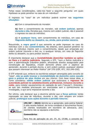 !∀#∃∀%& (&)∗%∀%+,∀&)−. /0 123
4#&56 789∀− (−#&.∀)− 0 4#&5: ;∀,−#9& <−.∃
4#&5: 789∀− (−#&.∀)− !!!∀#∃%&∋%#()∋∗+,∗−&∃+∃∀∗+.∀/& ∋+ #∃ %&
Feitas essas considerações, cabe-nos fazer a seguinte pergunta: em quais
hipóteses se pode penetrar na casa de um indivíduo?
O ingresso na “casa” de um indivíduo poderá ocorrer nas seguintes
situações:
a) Com o consentimento do morador.
b) Sem o consentimento do morador, sob ordem judicial, apenas
durante o dia. Perceba que, mesmo com ordem judicial, não é possível
o ingresso na casa do indivíduo.
c) A qualquer hora, sem consentimento do indivíduo, em caso de
flagrante delito ou desastre, ou, ainda, para prestar socorro.
Resumindo, a regra geral é que somente se pode ingressar na casa do
indivíduo com o seu consentimento. No entanto, será possível penetrar na
casa do indivíduo mesmo sem o consentimento, desde que amparado por
ordem judicial (durante o dia) ou, a qualquer tempo, em caso de flagrante
delito ou desastre, ou para prestar socorro.
É importante destacar que a inviolabilidade domiciliar também se aplica
ao fisco e à polícia judiciária. Segundo o STF, “nem a Polícia Judiciária e
nem a administração tributária podem, afrontando direitos assegurados pela
Constituição da República, invadir domicílio alheio com o objetivo de
apreender, durante o período diurno, e sem ordem judicial, quaisquer objetos
que possam interessar ao Poder Público” (AP 370-3/DF, RTJ, 162:249-250).
O STF entende que, embora os escritórios estejam abrangidos pelo conceito de
“casa”, não se pode invocar a inviolabilidade de domicílio como escudo
para a prática de atos ilícitos em seu interior. Com base nessa ideia, a
Corte considerou válida ordem judicial que autorizava o ingresso de
autoridade policial no estabelecimento profissional, inclusive durante a
noite, para instalar equipamentos de captação de som (“escuta”). Entendeu-
se que tais medidas precisavam ser executadas sem o conhecimento do
investigado, o que seria impossível durante o dia.
Por último, vale destacar que a doutrina admite que a força policial, tendo
ingressado na casa de indivíduo, durante o dia, com amparo em ordem
judicial, prolongue suas ações durante o período noturno.
(PC/DF – 2015) Admite-se a apreensão, pela polícia federal
e pela receita federal, de livros contábeis e documentos fiscais
de clientes localizados em escritório de advocacia, pois
escritório não se equipara a domicílio.
Comentários:
Para fins de aplicação do art. 5º, XI, CF/88, o conceito de
 