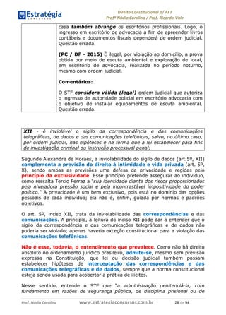 !∀#∃∀%& (&)∗%∀%+,∀&)−. /0 123
4#&56 789∀− (−#&.∀)− 0 4#&5: ;∀,−#9& <−.∃
4#&5: 789∀− (−#&.∀)− !!!∀#∃%&∋%#()∋∗+,∗−&∃+∃∀∗+.∀/& ∋, #∃ %&
casa também abrange os escritórios profissionais. Logo, o
ingresso em escritório de advocacia a fim de apreender livros
contábeis e documentos fiscais dependerá de ordem judicial.
Questão errada.
(PC / DF - 2015) É ilegal, por violação ao domicílio, a prova
obtida por meio de escuta ambiental e exploração de local,
em escritório de advocacia, realizada no período noturno,
mesmo com ordem judicial.
Comentários:
O STF considera válida (legal) ordem judicial que autoriza
o ingresso de autoridade policial em escritório advocacia com
o objetivo de instalar equipamentos de escuta ambiental.
Questão errada.
XII - é inviolável o sigilo da correspondência e das comunicações
telegráficas, de dados e das comunicações telefônicas, salvo, no último caso,
por ordem judicial, nas hipóteses e na forma que a lei estabelecer para fins
de investigação criminal ou instrução processual penal;
Segundo Alexandre de Moraes, a inviolabilidade do sigilo de dados (art.5º, XII)
complementa a previsão do direito à intimidade e vida privada (art. 5º,
X), sendo ambas as previsões uma defesa da privacidade e regidas pelo
princípio da exclusividade. Esse princípio pretende assegurar ao indivíduo,
como ressalta Tercio Ferraz a "sua identidade diante dos riscos proporcionados
pela niveladora pressão social e pela incontrastável impositividade do poder
político." A privacidade é um bem exclusivo, pois está no domínio das opções
pessoais de cada indivíduo; ela não é, enfim, guiada por normas e padrões
objetivos.
O art. 5º, inciso XII, trata da inviolabilidade das correspondências e das
comunicações. A princípio, a leitura do inciso XII pode dar a entender que o
sigilo da correspondência e das comunicações telegráficas e de dados não
poderia ser violado; apenas haveria exceção constitucional para a violação das
comunicações telefônicas.
Não é esse, todavia, o entendimento que prevalece. Como não há direito
absoluto no ordenamento jurídico brasileiro, admite-se, mesmo sem previsão
expressa na Constituição, que lei ou decisão judicial também possam
estabelecer hipóteses de interceptação das correspondências e das
comunicações telegráficas e de dados, sempre que a norma constitucional
esteja sendo usada para acobertar a prática de ilícitos.
Nesse sentido, entende o STF que “a administração penitenciária, com
fundamento em razões de segurança pública, de disciplina prisional ou de
 