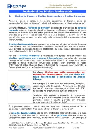 !∀#∃∀%& (&)∗%∀%+,∀&)−. /0 123
4#&56 789∀− (−#&.∀)− 0 4#&5: ;∀,−#9& <−.∃
4#&5: 789∀− (−#&.∀)− !!!∀#∃%&∋%#()∋∗+,∗−&∃+∃∀∗+.∀/& ∋ #∃ %&
Teoria Geral dos Direitos Fundamentais
1. Direitos do Homem x Direitos Fundamentais x Direitos Humanos:
Antes de qualquer coisa, é necessário apresentar a diferença entre as
expressões “direitos do homem”, “direitos fundamentais” e “direitos humanos”.
Segundo Mazzuoli, “direitos do homem” diz respeito a uma série de direitos
naturais aptos à proteção global do homem e válido em todos os tempos.
Trata-se de direitos que não estão previstos em textos constitucionais ou em
tratados de proteção aos direitos humanos. A expressão é, assim, reservada
aos direitos que se sabe ter, mas cuja existência se justifica apenas no plano
jusnaturalista. 1
Direitos fundamentais, por sua vez, se refere aos direitos da pessoa humana
consagrados, em um determinado momento histórico, em um certo Estado.
São direitos constitucionalmente protegidos, ou seja, estão positivados em
uma determinada ordem jurídica.
Por fim, “direitos humanos” é expressão consagrada para se referir aos
direitos positivados em tratados internacionais, ou seja, são direitos
protegidos no âmbito do direito internacional público. A proteção a esses
direitos é feita mediante convenções globais (por exemplo, o Pacto
Internacional sobre Direitos Civis e Políticos) ou regionais (por exemplo, a
Convenção Americana de Direitos Humanos).
Há alguns direitos que estão consagrados em
convenções internacionais, mas que ainda não
foram reconhecidos e positivados no âmbito
interno.
Um exemplo é o direito ao “duplo grau de jurisdição”,
reconhecido pela Convenção Americana de Direitos
Humanos”, mas que, segundo entendimento do STF,
não existe no ordenamento jurídico brasileiro.
Também pode ocorrer o contrário! É plenamente
possível que o ordenamento jurídico interno dê uma
proteção superior àquela prevista em tratados
internacionais (regionais e globais).
É importante termos cuidado para não confundir direitos fundamentais e
garantias fundamentais. Qual seria, afinal, a diferença entre eles?
Os direitos fundamentais são os bens protegidos pela Constituição. É o caso
da vida, da liberdade, da propriedade... Já as garantias são formas de se
protegerem esses bens, ou seja, instrumentos constitucionais. Um exemplo é
∀
MAZZUOLI, Valério de Oliveira. Curso de Direito Internacional Público, 4ª ed. São Paulo:
Editora Revista dos Tribunais, 2010, pp. 750-751.
 