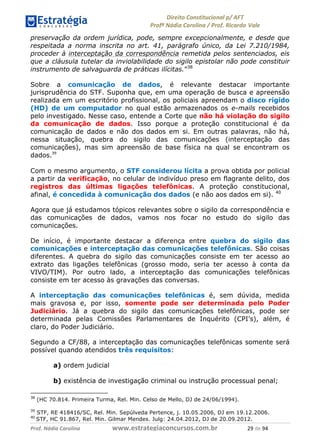 !∀#∃∀%& (&)∗%∀%+,∀&)−. /0 123
4#&56 789∀− (−#&.∀)− 0 4#&5: ;∀,−#9& <−.∃
4#&5: 789∀− (−#&.∀)− !!!∀#∃%&∋%#()∋∗+,∗−&∃+∃∀∗+.∀/& ∋% #∃ %&
preservação da ordem jurídica, pode, sempre excepcionalmente, e desde que
respeitada a norma inscrita no art. 41, parágrafo único, da Lei 7.210/1984,
proceder à interceptação da correspondência remetida pelos sentenciados, eis
que a cláusula tutelar da inviolabilidade do sigilo epistolar não pode constituir
instrumento de salvaguarda de práticas ilícitas.”38
Sobre a comunicação de dados, é relevante destacar importante
jurisprudência do STF. Suponha que, em uma operação de busca e apreensão
realizada em um escritório profissional, os policiais apreendam o disco rígido
(HD) de um computador no qual estão armazenados os e-mails recebidos
pelo investigado. Nesse caso, entende a Corte que não há violação do sigilo
da comunicação de dados. Isso porque a proteção constitucional é da
comunicação de dados e não dos dados em si. Em outras palavras, não há,
nessa situação, quebra do sigilo das comunicações (interceptação das
comunicações), mas sim apreensão de base física na qual se encontram os
dados.(%
Com o mesmo argumento, o STF considerou lícita a prova obtida por policial
a partir da verificação, no celular de indivíduo preso em flagrante delito, dos
registros das últimas ligações telefônicas. A proteção constitucional,
afinal, é concedida à comunicação dos dados (e não aos dados em si). 40
Agora que já estudamos tópicos relevantes sobre o sigilo da correspondência e
das comunicações de dados, vamos nos focar no estudo do sigilo das
comunicações.
De início, é importante destacar a diferença entre quebra do sigilo das
comunicações e interceptação das comunicações telefônicas. São coisas
diferentes. A quebra do sigilo das comunicações consiste em ter acesso ao
extrato das ligações telefônicas (grosso modo, seria ter acesso à conta da
VIVO/TIM). Por outro lado, a interceptação das comunicações telefônicas
consiste em ter acesso às gravações das conversas.
A interceptação das comunicações telefônicas é, sem dúvida, medida
mais gravosa e, por isso, somente pode ser determinada pelo Poder
Judiciário. Já a quebra do sigilo das comunicações telefônicas, pode ser
determinada pelas Comissões Parlamentares de Inquérito (CPI’s), além, é
claro, do Poder Judiciário.
Segundo a CF/88, a interceptação das comunicações telefônicas somente será
possível quando atendidos três requisitos:
a) ordem judicial
b) existência de investigação criminal ou instrução processual penal;
38
(HC 70.814. Primeira Turma, Rel. Min. Celso de Mello, DJ de 24/06/1994).
39
STF, RE 418416/SC, Rel. Min. Sepúlveda Pertence, j. 10.05.2006, DJ em 19.12.2006.
40
STF, HC 91.867, Rel. Min. Gilmar Mendes. Julg: 24.04.2012, DJ de 20.09.2012.
 