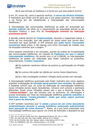 !∀#∃∀%& (&)∗%∀%+,∀&)−. /0 123
4#&56 789∀− (−#&.∀)− 0 4#&5: ;∀,−#9& <−.∃
4#&5: 789∀− (−#&.∀)− !!!∀#∃%&∋%#()∋∗+,∗−&∃+∃∀∗+.∀/& (− #∃ %&
c) lei que preveja as hipóteses e a forma em que esta poderá ocorrer;
O art. 5º, inciso XII, como é possível verificar, é norma de eficácia limitada.
É necessário que exista uma lei para que o juiz possa autorizar, nas hipóteses
e na forma por ela estabelecida, a interceptação das comunicações
telefônicas.41
A interceptação das comunicações telefônicas só pode ser autorizada por
decisão judicial (de ofício ou a requerimento da autoridade policial ou do
Ministério Público) e para fins de investigação criminal ou instrução
processual penal.
A decisão judicial deverá ser fundamentada, devendo o magistrado indicar a
forma de sua execução, que não poderá ter prazo maior que quinze dias,
renovável por igual período. O STF entende que pode haver renovações
sucessivas desse prazo, e não apenas uma única renovação da medida, pois
há situações extremas que o exigem. 42
Outro aspecto importante a ser estudado, quando da análise da inviolabilidade
das comunicações telefônicas, diz respeito às hipóteses em que é cabível
interceptação telefônica. De acordo com a Lei 9.296/96, as interceptações
telefônicas só podem ser ordenadas pelo Poder Judiciário se presentes,
conjuntamente, 3 (três) requisitos:
a) Se existirem razoáveis indícios de autoria ou participação na infração
penal;
b) Se a prova não puder ser obtida por outros meios disponíveis;
c) Se o fato investigado constituir infração penal punida com reclusão.
A interceptação telefônica autorizada pelo Poder Judiciário tem como objetivo
subsidiar investigação de infração penal punível com reclusão. No entanto,
é bastante comum que, no curso da efetivação da interceptação telefônica,
novas infrações penais sejam descobertas, inclusive com autores e partícipes
diferentes. Essas novas infrações penais são o que a doutrina chama de
“crimes-achados”, que são conexos com os primeiros. As informações e
provas levantadas por meio da interceptação telefônica poderão subsidiar a
denúncia desses “crimes-achados”, ainda que estes sejam puníveis
com a pena de detenção. 43
O STF também reconhece que “é válida a prova de um crime descoberta
acidentalmente durante a escuta telefônica autorizada judicialmente
para apuração de crime diverso”44
. Assim, se o juiz havia autorizado uma
interceptação telefônica para apurar um crime de homicídio e descobre-se que
41
STF, HC nº 69.912-0/RS, Rel. Min. Sepúlveda Pertence, DJ. 26.11.1993.
42
STF, HC 106.129, Rel. Min. Dias Toffolli. DJE de 23.11.2010).
&(
STF, HC 83.515/RS. Rel. Min. Nelson Jobim, Informativo STF nº 361.
44
STF, HC 78098/SC, Rel. Min. Moreira Alves, j. 01.12.98.
 