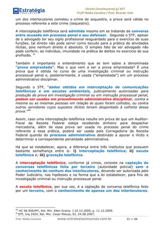 !∀#∃∀%& (&)∗%∀%+,∀&)−. /0 123
4#&56 789∀− (−#&.∀)− 0 4#&5: ;∀,−#9& <−.∃
4#&5: 789∀− (−#&.∀)− !!!∀#∃%&∋%#()∋∗+,∗−&∃+∃∀∗+.∀/& (∀ #∃ %&
um dos interlocutores cometeu o crime de sequestro, a prova será válida no
processo referente a este crime (sequestro).
A interceptação telefônica será admitida mesmo em se tratando de conversa
entre acusado em processo penal e seu defensor. Segundo o STF, apesar
de o advogado ter seu sigilo profissional resguardado para o exercício de suas
funções, tal direito não pode servir como escudo para a prática de atividades
ilícitas, pois nenhum direito é absoluto. O simples fato de ser advogado não
pode conferir, ao indivíduo, imunidade na prática de delitos no exercício de sua
profissão. &)
Também é importante o entendimento que se tem sobre a denominada
“prova emprestada”. Mas o que vem a ser a prova emprestada? É uma
prova que é obtida no curso de uma investigação criminal ou instrução
processual penal e, posteriormente, é usada (“emprestada”) em um processo
administrativo disciplinar.
Segundo o STF, “dados obtidos em interceptação de comunicações
telefônicas e em escutas ambientais, judicialmente autorizadas para
produção de prova em investigação criminal ou em instrução processual penal,
podem ser usados em procedimento administrativo disciplinar, contra a
mesma ou as mesmas pessoas em relação às quais foram colhidos, ou contra
outros servidores cujos supostos ilícitos teriam despontado à colheita dessa
prova.”46
Assim, caso uma interceptação telefônica resulte em prova de que um Auditor-
Fiscal da Receita Federal esteja recebendo dinheiro para despachar
mercadoria, além de essa prova ser usada no processo penal do crime
referente a essa prática, poderá ser usada pela Corregedoria da Receita
Federal quando do processo administrativo destinado a apurar o ilícito e
determinar a correspondente penalidade administrativa.
Há que se estabelecer, agora, a diferença entre três institutos que possuem
bastante semelhança entre si: i) interceptação telefônica; ii) escuta
telefônica e; iii) gravação telefônica.
A interceptação telefônica, conforme já vimos, consiste na captação de
conversas telefônicas feita por terceiro (autoridade policial) sem o
conhecimento de nenhum dos interlocutores, devendo ser autorizada pelo
Poder Judiciário, nas hipóteses e na forma que a lei estabelecer, para fins de
investigação criminal ou instrução processual penal.
A escuta telefônica, por sua vez, é a captação de conversa telefônica feito
por um terceiro, com o conhecimento de apenas um dos interlocutores.
45
HC 96.909/MT, Rel. Min. Ellen Gracie. J.10.12.2009, p. 11.12.2009.
&∗
STF, Inq 2424, Rel. Min. Cesar Peluso, DJ. 24.08.2007.
 