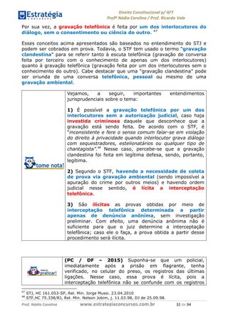 !∀#∃∀%& (&)∗%∀%+,∀&)−. /0 123
4#&56 789∀− (−#&.∀)− 0 4#&5: ;∀,−#9& <−.∃
4#&5: 789∀− (−#&.∀)− !!!∀#∃%&∋%#()∋∗+,∗−&∃+∃∀∗+.∀/& (∋ #∃ %&
Por sua vez, a gravação telefônica é feita por um dos interlocutores do
diálogo, sem o consentimento ou ciência do outro. 47
Esses conceitos acima apresentados são baseados no entendimento do STJ e
podem ser cobrados em prova. Todavia, o STF tem usado o termo “gravação
clandestina” para se referir tanto à escuta telefônica (gravação de conversa
feita por terceiro com o conhecimento de apenas um dos interlocutores)
quanto à gravação telefônica (gravação feita por um dos interlocutores sem o
conhecimento do outro). Cabe destacar que uma “gravação clandestina” pode
ser oriunda de uma conversa telefônica, pessoal ou mesmo de uma
gravação ambiental.
Vejamos, a seguir, importantes entendimentos
jurisprudenciais sobre o tema:
1) É possível a gravação telefônica por um dos
interlocutores sem a autorização judicial, caso haja
investida criminosa daquele que desconhece que a
gravação está sendo feita. De acordo com o STF, é
“inconsistente e fere o senso comum falar-se em violação
do direito à privacidade quando interlocutor grava diálogo
com sequestradores, estelionatários ou qualquer tipo de
chantagista”.!∀
Nesse caso, percebe-se que a gravação
clandestina foi feita em legítima defesa, sendo, portanto,
legítima.
2) Segundo o STF, havendo a necessidade de coleta
de prova via gravação ambiental (sendo impossível a
apuração do crime por outros meios) e havendo ordem
judicial nesse sentido, é lícita a interceptação
telefônica.
3) São ilícitas as provas obtidas por meio de
interceptação telefônica determinada a partir
apenas de denúncia anônima, sem investigação
preliminar. Com efeito, uma denúncia anônima não é
suficiente para que o juiz determine a interceptação
telefônica; caso ele o faça, a prova obtida a partir desse
procedimento será ilícita.
(PC / DF – 2015) Suponha-se que um policial,
imediatamente após a prisão em flagrante, tenha
verificado, no celular do preso, os registros das últimas
ligações. Nesse caso, essa prova é lícita, pois a
interceptação telefônica não se confunde com os registros
47
STJ, HC 161.053-SP, Rel. Min. Jorge Mussi. 23.04.2010
48
STF,HC 75.338/RJ, Rel. Min. Nelson Jobim, j. 11.03.98, DJ de 25.09.98.
 