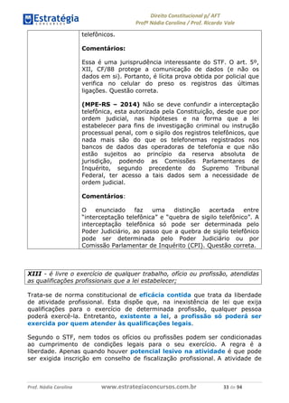 !∀#∃∀%& (&)∗%∀%+,∀&)−. /0 123
4#&56 789∀− (−#&.∀)− 0 4#&5: ;∀,−#9& <−.∃
4#&5: 789∀− (−#&.∀)− !!!∀#∃%&∋%#()∋∗+,∗−&∃+∃∀∗+.∀/& (( #∃ %&
telefônicos.
Comentários:
Essa é uma jurisprudência interessante do STF. O art. 5º,
XII, CF/88 protege a comunicação de dados (e não os
dados em si). Portanto, é lícita prova obtida por policial que
verifica no celular do preso os registros das últimas
ligações. Questão correta.
(MPE-RS – 2014) Não se deve confundir a interceptação
telefônica, esta autorizada pela Constituição, desde que por
ordem judicial, nas hipóteses e na forma que a lei
estabelecer para fins de investigação criminal ou instrução
processual penal, com o sigilo dos registros telefônicos, que
nada mais são do que os telefonemas registrados nos
bancos de dados das operadoras de telefonia e que não
estão sujeitos ao princípio da reserva absoluta de
jurisdição, podendo as Comissões Parlamentares de
Inquérito, segundo precedente do Supremo Tribunal
Federal, ter acesso a tais dados sem a necessidade de
ordem judicial.
Comentários:
O enunciado faz uma distinção acertada entre
“interceptação telefônica” e “quebra de sigilo telefônico”. A
interceptação telefônica só pode ser determinada pelo
Poder Judiciário, ao passo que a quebra de sigilo telefônico
pode ser determinada pelo Poder Judiciário ou por
Comissão Parlamentar de Inquérito (CPI). Questão correta.
XIII - é livre o exercício de qualquer trabalho, ofício ou profissão, atendidas
as qualificações profissionais que a lei estabelecer;
Trata-se de norma constitucional de eficácia contida que trata da liberdade
de atividade profissional. Esta dispõe que, na inexistência de lei que exija
qualificações para o exercício de determinada profissão, qualquer pessoa
poderá exercê-la. Entretanto, existente a lei, a profissão só poderá ser
exercida por quem atender às qualificações legais.
Segundo o STF, nem todos os ofícios ou profissões podem ser condicionadas
ao cumprimento de condições legais para o seu exercício. A regra é a
liberdade. Apenas quando houver potencial lesivo na atividade é que pode
ser exigida inscrição em conselho de fiscalização profissional. A atividade de
 