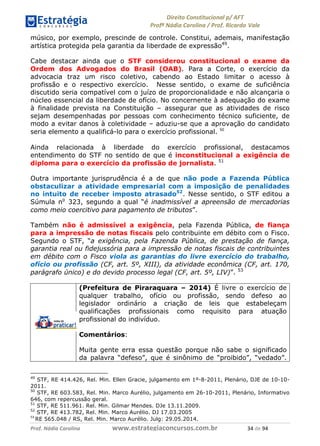 !∀#∃∀%& (&)∗%∀%+,∀&)−. /0 123
4#&56 789∀− (−#&.∀)− 0 4#&5: ;∀,−#9& <−.∃
4#&5: 789∀− (−#&.∀)− !!!∀#∃%&∋%#()∋∗+,∗−&∃+∃∀∗+.∀/& (& #∃ %&
músico, por exemplo, prescinde de controle. Constitui, ademais, manifestação
artística protegida pela garantia da liberdade de expressão49
.
Cabe destacar ainda que o STF considerou constitucional o exame da
Ordem dos Advogados do Brasil (OAB). Para a Corte, o exercício da
advocacia traz um risco coletivo, cabendo ao Estado limitar o acesso à
profissão e o respectivo exercício. Nesse sentido, o exame de suficiência
discutido seria compatível com o juízo de proporcionalidade e não alcançaria o
núcleo essencial da liberdade de ofício. No concernente à adequação do exame
à finalidade prevista na Constituição – assegurar que as atividades de risco
sejam desempenhadas por pessoas com conhecimento técnico suficiente, de
modo a evitar danos à coletividade – aduziu-se que a aprovação do candidato
seria elemento a qualificá-lo para o exercício profissional. )−
Ainda relacionada à liberdade do exercício profissional, destacamos
entendimento do STF no sentido de que é inconstitucional a exigência de
diploma para o exercício da profissão de jornalista. 51
Outra importante jurisprudência é a de que não pode a Fazenda Pública
obstaculizar a atividade empresarial com a imposição de penalidades
no intuito de receber imposto atrasado52
. Nesse sentido, o STF editou a
Súmula no
323, segundo a qual “é inadmissível a apreensão de mercadorias
como meio coercitivo para pagamento de tributos”.
Também não é admissível a exigência, pela Fazenda Pública, de fiança
para a impressão de notas fiscais pelo contribuinte em débito com o Fisco.
Segundo o STF, “a exigência, pela Fazenda Pública, de prestação de fiança,
garantia real ou fidejussória para a impressão de notas fiscais de contribuintes
em débito com o Fisco viola as garantias do livre exercício do trabalho,
ofício ou profissão (CF, art. 5º, XIII), da atividade econômica (CF, art. 170,
parágrafo único) e do devido processo legal (CF, art. 5º, LIV)”. 53
(Prefeitura de Piraraquara – 2014) É livre o exercício de
qualquer trabalho, ofício ou profissão, sendo defeso ao
legislador ordinário a criação de leis que estabeleçam
qualificações profissionais como requisito para atuação
profissional do indivíduo.
Comentários:
Muita gente erra essa questão porque não sabe o significado
da palavra “defeso”, que é sinônimo de “proibido”, “vedado”.
49
STF, RE 414.426, Rel. Min. Ellen Gracie, julgamento em 1º-8-2011, Plenário, DJE de 10-10-
2011.
50
STF, RE 603.583, Rel. Min. Marco Aurélio, julgamento em 26-10-2011, Plenário, Informativo
646, com repercussão geral.
51
STF, RE 511.961. Rel. Min. Gilmar Mendes. DJe 13.11.2009.
52
STF, RE 413.782, Rel. Min. Marco Aurélio. DJ 17.03.2005
)(
RE 565.048 / RS, Rel. Min. Marco Aurélio. Julg: 29.05.2014.
 