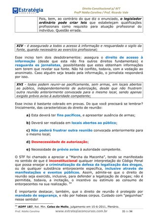 !∀#∃∀%& (&)∗%∀%+,∀&)−. /0 123
4#&56 789∀− (−#&.∀)− 0 4#&5: ;∀,−#9& <−.∃
4#&5: 789∀− (−#&.∀)− !!!∀#∃%&∋%#()∋∗+,∗−&∃+∃∀∗+.∀/& () #∃ %&
Pois, bem, ao contrário do que diz o enunciado, o legislador
ordinário pode criar leis que estabeleçam qualificações
profissionais como requisito para atuação profissional do
indivíduo. Questão errada.
XIV - é assegurado a todos o acesso à informação e resguardado o sigilo da
fonte, quando necessário ao exercício profissional;
Esse inciso tem dois desdobramentos: assegura o direito de acesso à
informação (desde que esta não fira outros direitos fundamentais) e
resguarda os jornalistas, possibilitando que estes obtenham informações
sem terem que revelar sua fonte. Não há conflito, todavia, com a vedação ao
anonimato. Caso alguém seja lesado pela informação, o jornalista responderá
por isso.
XVI - todos podem reunir-se pacificamente, sem armas, em locais abertos
ao público, independentemente de autorização, desde que não frustrem
outra reunião anteriormente convocada para o mesmo local, sendo apenas
exigido prévio aviso à autoridade competente;
Esse inciso é bastante cobrado em provas. Do que você precisará se lembrar?
Inicialmente, das características do direito de reunião:
a) Esta deverá ter fins pacíficos, e apresentar ausência de armas;
b) Deverá ser realizada em locais abertos ao público;
c) Não poderá frustrar outra reunião convocada anteriormente para
o mesmo local;
d) Desnecessidade de autorização;
e) Necessidade de prévio aviso à autoridade competente.
O STF foi chamado a apreciar a “Marcha da Maconha”, tendo se manifestado
no sentido de que é inconstitucional qualquer interpretação do Código Penal
que possa ensejar a criminalização da defesa da legalização das drogas,
ou de qualquer substância entorpecente específica, inclusive através de
manifestações e eventos públicos. Assim, admite-se que o direito de
reunião seja exercido, inclusive, para defender a legalização de drogas; não é
permitida, todavia, a incitação, o incentivo ou estímulo ao consumo de
entorpecentes na sua realização. 54
É importante destacar, também, que o direito de reunião é protegido por
mandado de segurança, e não por habeas corpus. Cuidado com “peguinhas”
nesse sentido!
54
ADPF 187, Rel. Min. Celso de Mello, julgamento em 15-6-2011, Plenário.
 