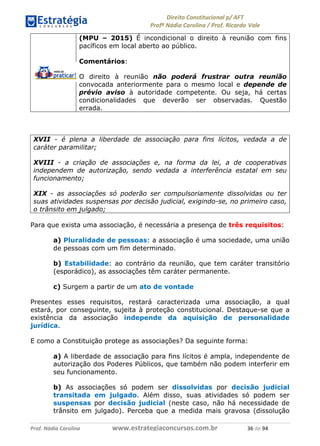 !∀#∃∀%& (&)∗%∀%+,∀&)−. /0 123
4#&56 789∀− (−#&.∀)− 0 4#&5: ;∀,−#9& <−.∃
4#&5: 789∀− (−#&.∀)− !!!∀#∃%&∋%#()∋∗+,∗−&∃+∃∀∗+.∀/& (∗ #∃ %&
(MPU – 2015) É incondicional o direito à reunião com fins
pacíficos em local aberto ao público.
Comentários:
O direito à reunião não poderá frustrar outra reunião
convocada anteriormente para o mesmo local e depende de
prévio aviso à autoridade competente. Ou seja, há certas
condicionalidades que deverão ser observadas. Questão
errada.
XVII - é plena a liberdade de associação para fins lícitos, vedada a de
caráter paramilitar;
XVIII - a criação de associações e, na forma da lei, a de cooperativas
independem de autorização, sendo vedada a interferência estatal em seu
funcionamento;
XIX - as associações só poderão ser compulsoriamente dissolvidas ou ter
suas atividades suspensas por decisão judicial, exigindo-se, no primeiro caso,
o trânsito em julgado;
Para que exista uma associação, é necessária a presença de três requisitos:
a) Pluralidade de pessoas: a associação é uma sociedade, uma união
de pessoas com um fim determinado.
b) Estabilidade: ao contrário da reunião, que tem caráter transitório
(esporádico), as associações têm caráter permanente.
c) Surgem a partir de um ato de vontade
Presentes esses requisitos, restará caracterizada uma associação, a qual
estará, por conseguinte, sujeita à proteção constitucional. Destaque-se que a
existência da associação independe da aquisição de personalidade
jurídica.
E como a Constituição protege as associações? Da seguinte forma:
a) A liberdade de associação para fins lícitos é ampla, independente de
autorização dos Poderes Públicos, que também não podem interferir em
seu funcionamento.
b) As associações só podem ser dissolvidas por decisão judicial
transitada em julgado. Além disso, suas atividades só podem ser
suspensas por decisão judicial (neste caso, não há necessidade de
trânsito em julgado). Perceba que a medida mais gravosa (dissolução
 