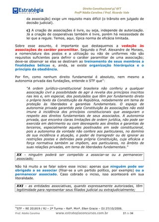 !∀#∃∀%& (&)∗%∀%+,∀&)−. /0 123
4#&56 789∀− (−#&.∀)− 0 4#&5: ;∀,−#9& <−.∃
4#&5: 789∀− (−#&.∀)− !!!∀#∃%&∋%#()∋∗+,∗−&∃+∃∀∗+.∀/& (+ #∃ %&
da associação) exige um requisito mais difícil (o trânsito em julgado de
decisão judicial).
c) A criação de associações é livre, ou seja, independe de autorização.
Já a criação de cooperativas também é livre, porém há necessidade de
lei que a regule. Temos, aqui, típica norma de eficácia limitada.
Sobre esse assunto, é importante que destaquemos a vedação às
associações de caráter paramilitar. Segundo o Prof. Alexandre de Moraes,
a nomenclatura dos postos e a utilização ou não de uniformes não são
requisitos suficientes para definir o caráter paramilitar de uma associação;
deve-se observar se elas se destinam ao treinamento de seus membros a
finalidades bélicas e, ainda, se existe organização hierárquica e o
princípio da obediência.
Por fim, como nenhum direito fundamental é absoluto, nem mesmo a
autonomia privada das fundações, entende o STF que55
:
“A ordem jurídico-constitucional brasileira não conferiu a qualquer
associação civil a possibilidade de agir à revelia dos princípios inscritos
nas leis e, em especial, dos postulados que têm por fundamento direto
o próprio texto da Constituição da República, notadamente em tema de
proteção às liberdades e garantias fundamentais. O espaço de
autonomia privada garantido pela Constituição às associações não está
imune à incidência dos princípios constitucionais que asseguram o
respeito aos direitos fundamentais de seus associados. A autonomia
privada, que encontra claras limitações de ordem jurídica, não pode ser
exercida em detrimento ou com desrespeito aos direitos e garantias de
terceiros, especialmente aqueles positivados em sede constitucional,
pois a autonomia da vontade não confere aos particulares, no domínio
de sua incidência e atuação, o poder de transgredir ou de ignorar as
restrições postas e definidas pela própria Constituição, cuja eficácia e
força normativa também se impõem, aos particulares, no âmbito de
suas relações privadas, em tema de liberdades fundamentais.”
XX - ninguém poderá ser compelido a associar-se ou a permanecer
associado;
Não há muito a se falar sobre esse inciso: apenas que ninguém pode ser
obrigado a se associar (filiar-se a um partido político, por exemplo) ou a
permanecer associado. Caso cobrado o inciso, isso acontecerá em sua
literalidade.
XXI - as entidades associativas, quando expressamente autorizadas, têm
legitimidade para representar seus filiados judicial ou extrajudicialmente;
))
STF – RE 201819 / RJ – 2ª Turma – Relª. Minª. Ellen Gracie – DJ 27/10/2006.
 