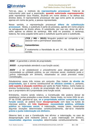 !∀#∃∀%& (&)∗%∀%+,∀&)−. /0 123
4#&56 789∀− (−#&.∀)− 0 4#&5: ;∀,−#9& <−.∃
4#&5: 789∀− (−#&.∀)− !!!∀#∃%&∋%#()∋∗+,∗−&∃+∃∀∗+.∀/& (, #∃ %&
Tem-se, aqui, o instituto da representação processual. Trata-se de
instrumento pelo qual a associação, quando autorizada expressamente,
pode representar seus filiados, atuando em nome destes e na defesa dos
direitos deles. O representante processual não age como parte do processo,
apenas em nome da parte, a pessoa representada.
Nesse sentido, a representação processual difere da substituição
processual. Nesta, o substituto é parte do processo, agindo em nome próprio
na salvaguarda de direito alheio. O substituído, por sua vez, deixa de sê-lo:
sofre apenas os efeitos da sentença. Não está no processo. A sentença,
todavia, faz coisa julgada tanto para o substituto quanto para o substituído.
(TCE / MG – 2015) Ninguém poderá ser compelido a se
associar nem a permanecer associado.
Comentários:
É exatamente a literalidade do art. 5º, XX, CF/88. Questão
correta.
XXII - é garantido o direito de propriedade;
XXIII - a propriedade atenderá a sua função social;
XXIV - a lei estabelecerá o procedimento para desapropriação por
necessidade ou utilidade pública, ou por interesse social, mediante justa e
prévia indenização em dinheiro, ressalvados os casos previstos nesta
Constituição;
Estudaremos esses três incisos em conjunto. Eles tratam do direito de
propriedade, que é norma constitucional de eficácia contida e, portanto,
está sujeita à atuação restritiva por parte do Poder Público. Como todos os
direitos fundamentais, o direito de propriedade não é absoluto: é necessário
que o proprietário dê à propriedade uma função social.
Entretanto, mesmo sendo relativo, a Constituição não poderia deixar de
estabelecer certas proteções a esse direito. Desse modo, no inciso XXIV do art.
5º da CF/88, garante-se que, se a propriedade estiver cumprindo a sua
função social, só poderá haver desapropriação com base na tutela do
interesse público, em três hipóteses: necessidade pública, utilidade
pública ou interesse social. A indenização, nesses casos, ressalvadas
algumas exceções determinadas constitucionalmente, dar-se-á mediante
prévia e justa indenização em dinheiro.
Observe bem o que a Constituição nos afirma: a indenização, no caso de
desapropriação será mediante prévia e justa indenização em dinheiro,
ressalvadas algumas exceções determinadas constitucionalmente. Em
 