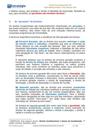 !∀#∃∀%& (&)∗%∀%+,∀&)−. /0 123
4#&56 789∀− (−#&.∀)− 0 4#&5: ;∀,−#9& <−.∃
4#&5: 789∀− (−#&.∀)− !!!∀#∃%&∋%#()∋∗+,∗−&∃+∃∀∗+.∀/& ( #∃ %&
o habeas corpus, que protege o direito à liberdade de locomoção. Ressalte-se
que, para Canotilho, as garantias são também direitos.2
2. As “gerações” de direitos:
Os direitos fundamentais são tradicionalmente classificados em gerações, o
que busca transmitir uma ideia de que eles não surgiram todos em um mesmo
momento histórico. Eles foram fruto de uma evolução histórico-social, de
conquistas progressivas da humanidade.
A doutrina majoritária reconhece a existência de três gerações de direitos:
a) Primeira Geração: são os direitos que buscam restringir a ação
do Estado sobre o indivíduo, impedindo que este se intrometa de
forma abusiva na vida privada das pessoas. São, por isso, também
chamados liberdades negativas: traduzem a liberdade de não sofrer
ingerência abusiva por parte do Estado. Para o Estado, consistem em
uma obrigação de “não fazer”, de não intervir indevidamente na esfera
privada.
É relevante destacar que os direitos de primeira geração cumprem a
função de direito de defesa dos cidadãos, sob dupla perspectiva: não
permitem aos Poderes Públicos a ingerência na esfera jurídica
individual, bem como conferem ao indivíduo poder para exercê-los e
exigir do Estado a correção das omissões a eles relativas.
Os direitos de primeira geração têm como valor-fonte a liberdade. São
os direitos civis e políticos, reconhecidos no final do século XVIII,
com as Revoluções Francesa e Americana. Como exemplos de direitos
de primeira geração citamos o direito de propriedade, o direito de
locomoção, o direito de associação e o direito de reunião.
b) Segunda geração: são os direitos que envolvem prestações
positivas do Estado aos indivíduos (políticas e serviços públicos) e, em
sua maioria, caracterizam-se por ser normas programáticas. São, por
isso, também chamados de liberdades positivas. Para o Estado,
constituem obrigações de fazer algo em prol dos indivíduos, objetivando
que todos tenham “bem-estar”: em razão disso, eles também são
chamados de “direitos do bem-estar”.
Os direitos de segunda geração têm como valor fonte a igualdade. São
os direitos econômicos, sociais e culturais. Como exemplos de
direitos de segunda geração, citamos o direito à educação, o direito à
saúde e o direito ao trabalho.
∋
CANOTILHO, José Joaquim Gomes. Direito Constitucional e Teoria da Constituição, 7ª
edição. Coimbra: Almedina, 2003.
 