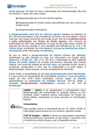 !∀#∃∀%& (&)∗%∀%+,∀&)−. /0 123
4#&56 789∀− (−#&.∀)− 0 4#&5: ;∀,−#9& <−.∃
4#&5: 789∀− (−#&.∀)− !!!∀#∃%&∋%#()∋∗+,∗−&∃+∃∀∗+.∀/& (% #∃ %&
outras palavras, há casos em que a indenização pela desapropriação não será
em dinheiro. E quais são esses casos?
a) Desapropriação para fins de reforma agrária;
b) Desapropriação de imóvel urbano não-edificado que não cumpriu sua
função social;
c) Desapropriação confiscatória.
A desapropriação para fins de reforma agrária obedece ao disposto no
art. 184 da Carta Magna. É de competência da União e tem por objeto o imóvel
rural que não esteja cumprindo sua função social. Dar-se-á mediante prévia
e justa indenização em títulos da dívida agrária, com cláusula de
preservação do valor real, resgatáveis no prazo de até vinte anos, a partir do
segundo ano de sua emissão, e cuja utilização será definida em lei. O § 1o
do
mesmo artigo, entretanto, faz uma ressalva: a de que as benfeitorias úteis e
necessárias serão indenizadas em dinheiro.
No que se refere à desapropriação de imóvel urbano não edificado,
subutilizado ou não utilizado, ou seja, que descumpriu sua função social,
determina a CF/88 (art. 182, § 4o
, III) que a indenização se dará mediante
títulos da dívida pública de emissão previamente aprovada pelo Senado
Federal, com prazo de resgate de até dez anos, em parcelas anuais, iguais e
sucessivas, assegurados o valor real da indenização e os juros legais. A
desapropriação, nessa situação, será de competência do Município.
Existe, ainda, a possibilidade de que haja desapropriação sem indenização.
É o que ocorre na expropriação de propriedades urbanas e rurais de qualquer
região do País onde forem localizadas culturas ilegais de plantas
psicotrópicas ou exploração de trabalho escravo. Tem-se, então, a
chamada “desapropriação confiscatória”, prevista no art. 243 da
Constituição.
(CNMP – 2015) A lei estabelecerá o procedimento para
desapropriação por necessidade ou utilidade pública, ou por
interesse social, mediante prévia indenização, em títulos da
dívida pública, ressalvados os casos previstos na Constituição
Federal.
Comentários:
Essa questão cobrou a literalidade do art. 5º, XXIV, CF/88. A
indenização prévia deverá ser em dinheiro. Questão errada.
(TRT 8a
Região – 2015) O direito de propriedade é garantido
constitucionalmente, permitindo ao seu titular, o exercício livre
e irrestrito do direito de gozo, uso e disposição do bem.
 