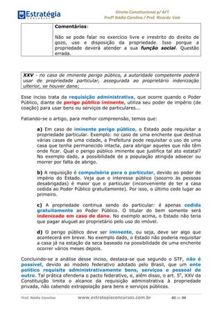 !∀#∃∀%& (&)∗%∀%+,∀&)−. /0 123
4#&56 789∀− (−#&.∀)− 0 4#&5: ;∀,−#9& <−.∃
4#&5: 789∀− (−#&.∀)− !!!∀#∃%&∋%#()∋∗+,∗−&∃+∃∀∗+.∀/& &− #∃ %&
Comentários:
Não se pode falar no exercício livre e irrestrito do direito de
gozo, uso e disposição da propriedade. Isso porque a
propriedade deverá atender a sua função social. Questão
errada.
XXV - no caso de iminente perigo público, a autoridade competente poderá
usar de propriedade particular, assegurada ao proprietário indenização
ulterior, se houver dano;
Esse inciso trata da requisição administrativa, que ocorre quando o Poder
Público, diante de perigo público iminente, utiliza seu poder de império (de
coação) para usar bens ou serviços de particulares...
Fatiando-se o artigo, para melhor compreensão, temos que:
a) Em caso de iminente perigo público, o Estado pode requisitar a
propriedade particular. Exemplo: no caso de uma enchente que destrua
várias casas de uma cidade, a Prefeitura pode requisitar o uso de uma
casa que tenha permanecido intacta, para abrigar aqueles que não têm
onde ficar. Qual o perigo público iminente que justifica tal ato estatal?
No exemplo dado, a possibilidade de a população atingida adoecer ou
morrer por falta de abrigo.
b) A requisição é compulsória para o particular, devido ao poder de
império do Estado. Veja que o interesse público (socorro às pessoas
desabrigadas) é maior que o particular (inconveniente de ter a casa
cedida ao Poder Público gratuitamente). Por isso, o último cede lugar ao
primeiro.
c) A propriedade continua sendo do particular: é apenas cedida
gratuitamente ao Poder Público. O titular do bem somente será
indenizado em caso de dano. No exemplo acima, o Estado não teria
que pagar aluguel ao proprietário pelo uso do imóvel.
d) O perigo público deve ser iminente, ou seja, deve ser algo que
acontecerá em breve. No exemplo dado, o Estado não poderia requisitar
a casa já na estação da seca baseado na possibilidade de uma enchente
ocorrer vários meses depois.
Concluindo-se a análise desse inciso, destaca-se que segundo o STF, não é
possível, devido ao modelo federativo adotado pelo Brasil, que um ente
político requisite administrativamente bens, serviços e pessoal de
outro. Tal prática ofenderia o pacto federativo, e, além disso, o art. 5o
, XXV da
Constituição limita o alcance da requisição administrativa à propriedade
privada, não cabendo extrapolação para bens e serviços públicos.
 