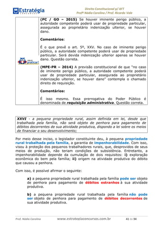 !∀#∃∀%& (&)∗%∀%+,∀&)−. /0 123
4#&56 789∀− (−#&.∀)− 0 4#&5: ;∀,−#9& <−.∃
4#&5: 789∀− (−#&.∀)− !!!∀#∃%&∋%#()∋∗+,∗−&∃+∃∀∗+.∀/& &∀ #∃ %&
(PC / GO – 2015) Se houver iminente perigo público, a
autoridade competente poderá usar de propriedade particular,
assegurada ao proprietário indenização ulterior, se houver
dano.
Comentários:
É o que prevê o art. 5º, XXV. No caso de iminente perigo
público, a autoridade competente poderá usar de propriedade
particular. Será devida indenização ulterior apenas se houver
dano. Questão correta.
(MPE-PR – 2014) A previsão constitucional de que “no caso
de iminente perigo público, a autoridade competente poderá
usar de propriedade particular, assegurada ao proprietário
indenização ulterior, se houver dano” contempla o chamado
direito de requisição.
Comentários:
É isso mesmo. Essa prerrogativa do Poder Público é
denominada de requisição administrativa. Questão correta.
XXVI - a pequena propriedade rural, assim definida em lei, desde que
trabalhada pela família, não será objeto de penhora para pagamento de
débitos decorrentes de sua atividade produtiva, dispondo a lei sobre os meios
de financiar o seu desenvolvimento;
Por meio desse inciso, o legislador constituinte deu, à pequena propriedade
rural trabalhada pela família, a garantia de impenhorabilidade. Com isso,
visou à proteção dos pequenos trabalhadores rurais, que, desprovidos de seus
meios de produção, não teriam condições de subsistência. Entretanto, a
impenhorabilidade depende da cumulação de dois requisitos: i) exploração
econômica do bem pela família; ii) origem na atividade produtiva do débito
que causou a penhora.
Com isso, é possível afirmar o seguinte:
a) a pequena propriedade rural trabalhada pela família pode ser objeto
de penhora para pagamento de débitos estranhos à sua atividade
produtiva.
b) a pequena propriedade rural trabalhada pela família não pode
ser objeto de penhora para pagamento de débitos decorrentes de
sua atividade produtiva.
 
