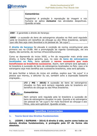 !∀#∃∀%& (&)∗%∀%+,∀&)−. /0 123
4#&56 789∀− (−#&.∀)− 0 4#&5: ;∀,−#9& <−.∃
4#&5: 789∀− (−#&.∀)− !!!∀#∃%&∋%#()∋∗+,∗−&∃+∃∀∗+.∀/& &( #∃ %&
Comentários:
Pegadinha! A proteção à reprodução da imagem e voz
humana se aplica inclusive nas atividades desportivas.
Questão errada.
XXX - é garantido o direito de herança;
XXXI - a sucessão de bens de estrangeiros situados no País será regulada
pela lei brasileira em benefício do cônjuge ou dos filhos brasileiros, sempre
que não lhes seja mais favorável a lei pessoal do "de cujus";
O direito de herança foi elevado à condição de norma constitucional pela
primeira vez na CF/88. Até a promulgação da vigente Constituição, ele era
objeto, tão-somente, de normas infraconstitucionais.
Como se depreende do inciso XXXI, a fim de resguardar mais ainda esse
direito, a Carta Magna garantiu que, no caso de bens de estrangeiros
localizados no País, seria aplicada a norma sucessória que mais
beneficiasse os brasileiros sucessores. Assim, nem sempre será aplicada a
lei brasileira à sucessão de bens de estrangeiros localizados no País; caso a lei
estrangeira seja mais benéfica aos sucessores brasileiros, esta será aplicada.
Só para facilitar a leitura do inciso em análise, explico que “de cujus” é a
pessoa que morreu, o defunto! Eu sei, também acho a expressão bastante
engraçada...
(TJ / MG – 2015) A sucessão de bens de estrangeiros
situados no País será sempre regulada pela lei brasileira em
benefício do cônjuge ou dos filhos brasileiros.
Comentários:
Nem sempre será regulada pela lei brasileira a sucessão de
bens de estrangeiros situados no país. Quando a lei estrangeira
(lei pessoal do “de cujus”) for mais favorável ao cônjuge e aos
filhos, esta será aplicável. Questão errada.
Questões Comentadas
1. Teoria Geral dos Direitos Fundamentais
1. (CESPE / SUFRAMA – 2014) O direito à vida, assim como todos os
demais direitos fundamentais, é protegido pela CF de forma não
absoluta.
 
