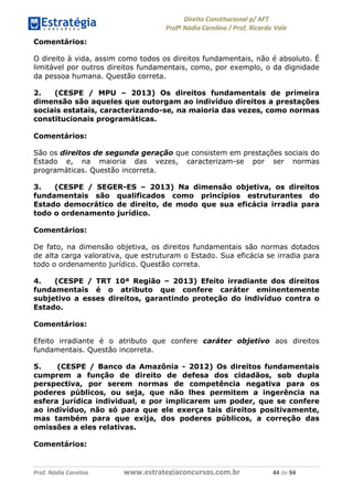 !∀#∃∀%& (&)∗%∀%+,∀&)−. /0 123
4#&56 789∀− (−#&.∀)− 0 4#&5: ;∀,−#9& <−.∃
4#&5: 789∀− (−#&.∀)− !!!∀#∃%&∋%#()∋∗+,∗−&∃+∃∀∗+.∀/& && #∃ %&
Comentários:
O direito à vida, assim como todos os direitos fundamentais, não é absoluto. É
limitável por outros direitos fundamentais, como, por exemplo, o da dignidade
da pessoa humana. Questão correta.
2. (CESPE / MPU – 2013) Os direitos fundamentais de primeira
dimensão são aqueles que outorgam ao indivíduo direitos a prestações
sociais estatais, caracterizando-se, na maioria das vezes, como normas
constitucionais programáticas.
Comentários:
São os direitos de segunda geração que consistem em prestações sociais do
Estado e, na maioria das vezes, caracterizam-se por ser normas
programáticas. Questão incorreta.
3. (CESPE / SEGER-ES – 2013) Na dimensão objetiva, os direitos
fundamentais são qualificados como princípios estruturantes do
Estado democrático de direito, de modo que sua eficácia irradia para
todo o ordenamento jurídico.
Comentários:
De fato, na dimensão objetiva, os direitos fundamentais são normas dotados
de alta carga valorativa, que estruturam o Estado. Sua eficácia se irradia para
todo o ordenamento jurídico. Questão correta.
4. (CESPE / TRT 10ª Região – 2013) Efeito irradiante dos direitos
fundamentais é o atributo que confere caráter eminentemente
subjetivo a esses direitos, garantindo proteção do indivíduo contra o
Estado.
Comentários:
Efeito irradiante é o atributo que confere caráter objetivo aos direitos
fundamentais. Questão incorreta.
5. (CESPE / Banco da Amazônia - 2012) Os direitos fundamentais
cumprem a função de direito de defesa dos cidadãos, sob dupla
perspectiva, por serem normas de competência negativa para os
poderes públicos, ou seja, que não lhes permitem a ingerência na
esfera jurídica individual, e por implicarem um poder, que se confere
ao indivíduo, não só para que ele exerça tais direitos positivamente,
mas também para que exija, dos poderes públicos, a correção das
omissões a eles relativas.
Comentários:
 