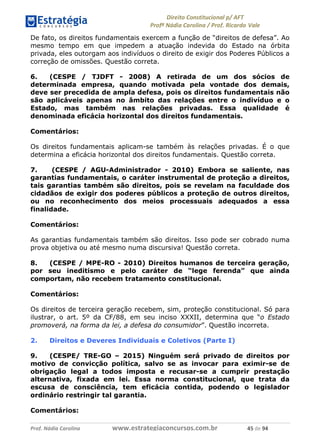 !∀#∃∀%& (&)∗%∀%+,∀&)−. /0 123
4#&56 789∀− (−#&.∀)− 0 4#&5: ;∀,−#9& <−.∃
4#&5: 789∀− (−#&.∀)− !!!∀#∃%&∋%#()∋∗+,∗−&∃+∃∀∗+.∀/& &) #∃ %&
De fato, os direitos fundamentais exercem a função de “direitos de defesa”. Ao
mesmo tempo em que impedem a atuação indevida do Estado na órbita
privada, eles outorgam aos indivíduos o direito de exigir dos Poderes Públicos a
correção de omissões. Questão correta.
6. (CESPE / TJDFT - 2008) A retirada de um dos sócios de
determinada empresa, quando motivada pela vontade dos demais,
deve ser precedida de ampla defesa, pois os direitos fundamentais não
são aplicáveis apenas no âmbito das relações entre o indivíduo e o
Estado, mas também nas relações privadas. Essa qualidade é
denominada eficácia horizontal dos direitos fundamentais.
Comentários:
Os direitos fundamentais aplicam-se também às relações privadas. É o que
determina a eficácia horizontal dos direitos fundamentais. Questão correta.
7. (CESPE / AGU-Administrador - 2010) Embora se saliente, nas
garantias fundamentais, o caráter instrumental de proteção a direitos,
tais garantias também são direitos, pois se revelam na faculdade dos
cidadãos de exigir dos poderes públicos a proteção de outros direitos,
ou no reconhecimento dos meios processuais adequados a essa
finalidade.
Comentários:
As garantias fundamentais também são direitos. Isso pode ser cobrado numa
prova objetiva ou até mesmo numa discursiva! Questão correta.
8. (CESPE / MPE-RO - 2010) Direitos humanos de terceira geração,
por seu ineditismo e pelo caráter de “lege ferenda” que ainda
comportam, não recebem tratamento constitucional.
Comentários:
Os direitos de terceira geração recebem, sim, proteção constitucional. Só para
ilustrar, o art. 5º da CF/88, em seu inciso XXXII, determina que “o Estado
promoverá, na forma da lei, a defesa do consumidor”. Questão incorreta.
2. Direitos e Deveres Individuais e Coletivos (Parte I)
9. (CESPE/ TRE-GO – 2015) Ninguém será privado de direitos por
motivo de convicção política, salvo se as invocar para eximir-se de
obrigação legal a todos imposta e recusar-se a cumprir prestação
alternativa, fixada em lei. Essa norma constitucional, que trata da
escusa de consciência, tem eficácia contida, podendo o legislador
ordinário restringir tal garantia.
Comentários:
 