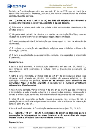 !∀#∃∀%& (&)∗%∀%+,∀&)−. /0 123
4#&56 789∀− (−#&.∀)− 0 4#&5: ;∀,−#9& <−.∃
4#&5: 789∀− (−#&.∀)− !!!∀#∃%&∋%#()∋∗+,∗−&∃+∃∀∗+.∀/& &∗ #∃ %&
De fato, a Constituição permite, em seu art. 5o
, inciso VIII, que lei restrinja a
escusa de consciência. Trata-se, portanto, de norma constitucional de eficácia
contida. Questão correta.
10. (CESPE/TJ CE/ TJAA – 2014) No que diz respeito aos direitos e
deveres individuais e coletivos, assinale a opção correta.
a) Tolera-se a tortura realizada por policial a fim de se evitar perecimento de
direitos alheios.
b) Ninguém será privado de direitos por motivo de convicção filosófica, mesmo
invocando-a para eximir-se de obrigação legal a todos imposta.
c) É assegurado o direito à indenização por dano moral no caso de violação da
intimidade.
d) É vedada a prestação de assistência religiosa nas entidades militares de
internação coletiva.
e) É livre a manifestação do pensamento, contudo, em passeatas o anonimato
é permitido.
Comentários:
A letra A está incorreta. A Constituição determina, em seu art. 5º, inciso III,
que ninguém será submetido a tortura nem a tratamento desumano ou
degradante.
A letra B está incorreta. O inciso VIII do art 5º da Constituição prevê que
ninguém será privado de direitos por motivo de crença religiosa ou de
convicção filosófica ou política, salvo se as invocar para eximir-se de
obrigação legal a todos imposta e recusar-se a cumprir prestação
alternativa, fixada em lei.
A letra C está correta. Versa o inciso X do art. 5º da CF/88 que são invioláveis
a intimidade, a vida privada, a honra e a imagem das pessoas, assegurado o
direito a indenização pelo dano material ou moral decorrente de sua violação.
A letra D está incorreta. A Carta Magna assegura, nos termos da lei, a
prestação de assistência religiosa nas entidades civis e militares de internação
coletiva (art. 5º, VII, CF).
A letra E está incorreta. A Constituição veda o anonimato (art. 5º, IV, CF).
11. (CESPE / TJ-DF – 2014) A utilização de critérios distintos para a
promoção de integrantes do sexo feminino e do masculino de corpo
militar viola o princípio constitucional da isonomia.
Comentários:
 