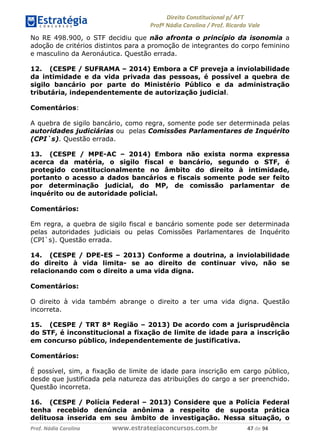 !∀#∃∀%& (&)∗%∀%+,∀&)−. /0 123
4#&56 789∀− (−#&.∀)− 0 4#&5: ;∀,−#9& <−.∃
4#&5: 789∀− (−#&.∀)− !!!∀#∃%&∋%#()∋∗+,∗−&∃+∃∀∗+.∀/& &+ #∃ %&
No RE 498.900, o STF decidiu que não afronta o princípio da isonomia a
adoção de critérios distintos para a promoção de integrantes do corpo feminino
e masculino da Aeronáutica. Questão errada.
12. (CESPE / SUFRAMA – 2014) Embora a CF preveja a inviolabilidade
da intimidade e da vida privada das pessoas, é possível a quebra de
sigilo bancário por parte do Ministério Público e da administração
tributária, independentemente de autorização judicial.
Comentários:
A quebra de sigilo bancário, como regra, somente pode ser determinada pelas
autoridades judiciárias ou pelas Comissões Parlamentares de Inquérito
(CPI`s). Questão errada.
13. (CESPE / MPE-AC – 2014) Embora não exista norma expressa
acerca da matéria, o sigilo fiscal e bancário, segundo o STF, é
protegido constitucionalmente no âmbito do direito à intimidade,
portanto o acesso a dados bancários e fiscais somente pode ser feito
por determinação judicial, do MP, de comissão parlamentar de
inquérito ou de autoridade policial.
Comentários:
Em regra, a quebra de sigilo fiscal e bancário somente pode ser determinada
pelas autoridades judiciais ou pelas Comissões Parlamentares de Inquérito
(CPI`s). Questão errada.
14. (CESPE / DPE-ES – 2013) Conforme a doutrina, a inviolabilidade
do direito à vida limita- se ao direito de continuar vivo, não se
relacionando com o direito a uma vida digna.
Comentários:
O direito à vida também abrange o direito a ter uma vida digna. Questão
incorreta.
15. (CESPE / TRT 8ª Região – 2013) De acordo com a jurisprudência
do STF, é inconstitucional a fixação de limite de idade para a inscrição
em concurso público, independentemente de justificativa.
Comentários:
É possível, sim, a fixação de limite de idade para inscrição em cargo público,
desde que justificada pela natureza das atribuições do cargo a ser preenchido.
Questão incorreta.
16. (CESPE / Polícia Federal – 2013) Considere que a Polícia Federal
tenha recebido denúncia anônima a respeito de suposta prática
delituosa inserida em seu âmbito de investigação. Nessa situação, o
 