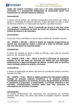 !∀#∃∀%& (&)∗%∀%+,∀&)−. /0 123
4#&56 789∀− (−#&.∀)− 0 4#&5: ;∀,−#9& <−.∃
4#&5: 789∀− (−#&.∀)− !!!∀#∃%&∋%#()∋∗+,∗−&∃+∃∀∗+.∀/& &, #∃ %&
órgão não poderá investigar, visto que a CF veda expressamente o
anonimato e a consequente deflagração da persecução penal com
fundamento na referida denúncia anônima.
Comentários:
A Polícia Federal poderá, sim, efetuar investigações preliminares com vistas a
atestar a veracidade da denúncia anônima. O que não pode ser feito, a partir
da denúncia anônima, é a instauração de inquérito. Questão incorreta.
17. (CESPE / PC-BA – 2013) A proteção do direito à vida tem como
consequência a proibição da pena de morte em qualquer situação, da
prática de tortura e da eutanásia.
Comentários:
A pena de morte é admitida em caso de guerra declarada. Questão incorreta.
18. (CESPE / TCE-RO – 2013) O direito de resposta proporcional ao
agravo tem abrangência ampla e aplica-se a todas as ofensas, ainda
que elas não sejam de natureza penal.
Comentários:
O direito de resposta se aplica a todas as ofensas, sejam elas de natureza
penal ou não. Questão correta.
19. (CESPE / MPE – RO – 2013) O direito à liberdade de expressão
previsto na CF não pode ser invocado em defesa dos que defendam
publicamente a descriminalização do aborto, conduta que se qualifica
como incitação pública de prática criminosa.
Comentários:
A defesa da legalização do aborto não deve ser considerada prática criminosa.
Questão incorreta.
20. (CESPE / TJ-AL - 2012) O regime jurídico das liberdades públicas
protege as pessoas naturais brasileiras e as pessoas jurídicas
constituídas segundo a lei nacional, às quais são garantidos os direitos
à existência, à segurança, à propriedade, à proteção tributária e aos
remédios constitucionais, direitos esses que não alcançam os
estrangeiros em território nacional.
Comentários:
Os direitos fundamentais são extensíveis aos estrangeiros em território
nacional. Além disso, não existe esse direito à proteção tributária. Questão
incorreta.
 