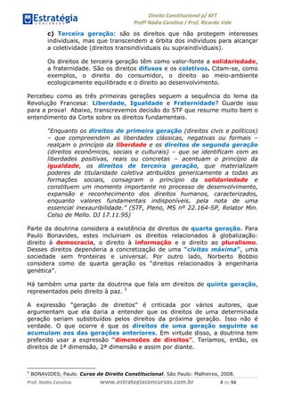 !∀#∃∀%& (&)∗%∀%+,∀&)−. /0 123
4#&56 789∀− (−#&.∀)− 0 4#&5: ;∀,−#9& <−.∃
4#&5: 789∀− (−#&.∀)− !!!∀#∃%&∋%#()∋∗+,∗−&∃+∃∀∗+.∀/& & #∃ %&
c) Terceira geração: são os direitos que não protegem interesses
individuais, mas que transcendem a órbita dos indivíduos para alcançar
a coletividade (direitos transindividuais ou supraindividuais).
Os direitos de terceira geração têm como valor-fonte a solidariedade,
a fraternidade. São os direitos difusos e os coletivos. Citam-se, como
exemplos, o direito do consumidor, o direito ao meio-ambiente
ecologicamente equilibrado e o direito ao desenvolvimento.
Percebeu como as três primeiras gerações seguem a sequência do lema da
Revolução Francesa: Liberdade, Igualdade e Fraternidade? Guarde isso
para a prova! Abaixo, transcrevemos decisão do STF que resume muito bem o
entendimento da Corte sobre os direitos fundamentais.
“Enquanto os direitos de primeira geração (direitos civis e políticos)
– que compreendem as liberdades clássicas, negativas ou formais –
realçam o princípio da liberdade e os direitos de segunda geração
(direitos econômicos, sociais e culturais) – que se identificam com as
liberdades positivas, reais ou concretas – acentuam o princípio da
igualdade, os direitos de terceira geração, que materializam
poderes de titularidade coletiva atribuídos genericamente a todas as
formações sociais, consagram o princípio da solidariedade e
constituem um momento importante no processo de desenvolvimento,
expansão e reconhecimento dos direitos humanos, caracterizados,
enquanto valores fundamentais indisponíveis, pela nota de uma
essencial inexauribilidade.” (STF, Pleno, MS nº 22.164-SP, Relator Min.
Celso de Mello. DJ 17.11.95)
Parte da doutrina considera a existência de direitos de quarta geração. Para
Paulo Bonavides, estes incluiriam os direitos relacionados à globalização:
direito à democracia, o direito à informação e o direito ao pluralismo.
Desses direitos dependeria a concretização de uma “civitas máxima”, uma
sociedade sem fronteiras e universal. Por outro lado, Norberto Bobbio
considera como de quarta geração os “direitos relacionados à engenharia
genética”.
Há também uma parte da doutrina que fala em direitos de quinta geração,
representados pelo direito à paz. 3
A expressão “geração de direitos” é criticada por vários autores, que
argumentam que ela daria a entender que os direitos de uma determinada
geração seriam substituídos pelos direitos da próxima geração. Isso não é
verdade. O que ocorre é que os direitos de uma geração seguinte se
acumulam aos das gerações anteriores. Em virtude disso, a doutrina tem
preferido usar a expressão “dimensões de direitos”. Teríamos, então, os
direitos de 1ª dimensão, 2ª dimensão e assim por diante.
3
BONAVIDES, Paulo. Curso de Direito Constitucional. São Paulo: Malheiros, 2008.
 